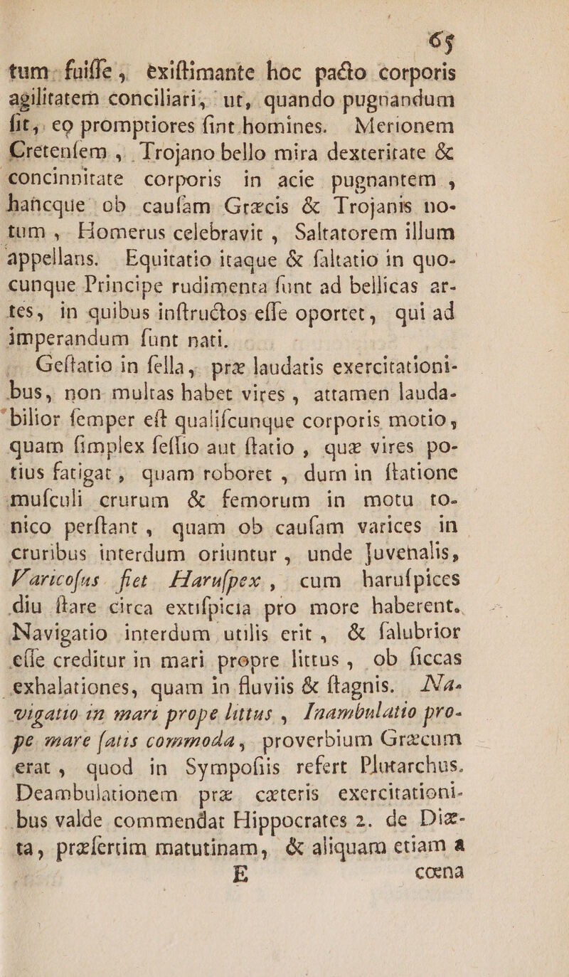 tum: fuiffe, exiflimante hoc pado corporis agilitatern conciliari; ut, quando pugnandum fit; eo promptiores fint.homines. — Merionem Cretenfem ,. Trojano bello mira dexteritate & «oncinnitate corporis in acie pugnantem , hatcque ob caufam Grxcis & Trojanis no- tum , Homerus celebravit ,' Saltatorem illum appellans. Equitatio itaque & faltatio in quo- cunque Principe rudimenta funt ad bellicas ar- tes, in quibus inftructos efle oportet, qui ad imperandum fünt nati. Gefítatio in fella. prze laudatis exercitationi- bus, non multas habet vires , attamen lauda- 'bilior femper eft qualifcunque corporis motio, quam fimplex feflio aut (tatio , quz vires po- tius fatigat ,, quam roboret , dum in ftatione mufculi crurum. & femorum in motu to- nico perftant , quam ob caufam varices in. €ruribus interdum oriuntur , unde Juvenalis, Varicofas. fiet. Harufpex , cum — harufpices diu flare circa extifpicia. pro. more haberent. Navigatio interdum utilis erit, & falubrior €(le creditur in mari propre littus ,. ob ficcas .€xhalationes, quam in fluviis & ítagnis. | ZVa- vigatio im mari prope litus ,| Inambulatto pro- pe mare (atis commoda, proverbium Grzcum erat, quod in Sympofis refert Plutarchus. Deambulatiionem prz. cxteris exercitationi- bus valde commendat Hippocrates 2. de Diz- ta, przíeriim matutinam, & aliquam etiam coena