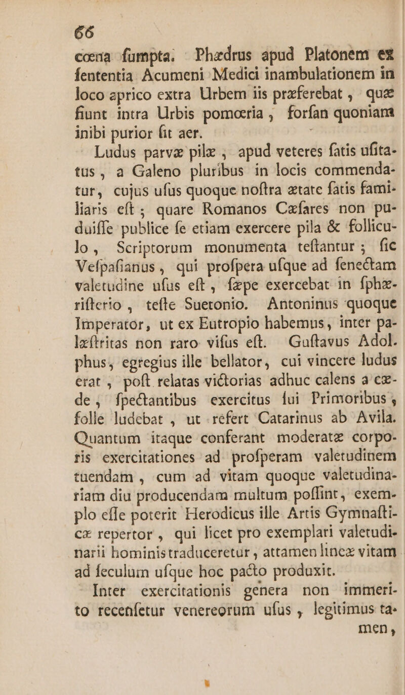 coena fumpta. Phaedrus apud Platonem ex fententia. Acumeni Medici inambulationem in loco aprico extra Urbem iis przferebat ,. que fiunt intra Urbis pomoeria , forfan quoniam inibi purior fit aer. Ludus parva pile , apud veteres fatis ufita- tus, a Galeno pluribus in locis commenda- tur, cujus ufus quoque noftra ztate fatis fami- liaris eft; quare Romanos Czfares non pu- duiffe publice fe etiam exercere pila &amp; follicu- lo, Scriptorum monumenta teftantur ; fic Vefpafianus, qui profpera ufque ad fenectam valetudine ufus eft, fzpe exercebat in fphz- rifterio , tefte Suetonio. Antoninus quoque Imperator, ut ex Eutropio habemus, inter pa- lxítritas non raro vifus eft. Guftavus Adol. phus, egregius ille bellator, cui vincere ludus erat , poft relatas victorias adhuc calens a cx- de, fpectantibus exercitus lui Primoribus ; folle ludebat , ut refert Catarinus ab Avila. Quantum itaque conferant moderatz corpo- ris exercitationes ad. profperam valetudinem tuendam , cum ad vitam quoque valetudina- riam diu producendam multum poffint, exem-- plo effe poterit Herodicus ille. Artis Gymnaftti- cx repertor, qui licet pro exemplari valetudi- narii hoministraduceretur , attamen linex vitam - ad feculum ufque hoc pa&amp;o produxit. Inter exercitationis genera non immeri- to recenfetur venereorum ufus , legitimus ta- men,