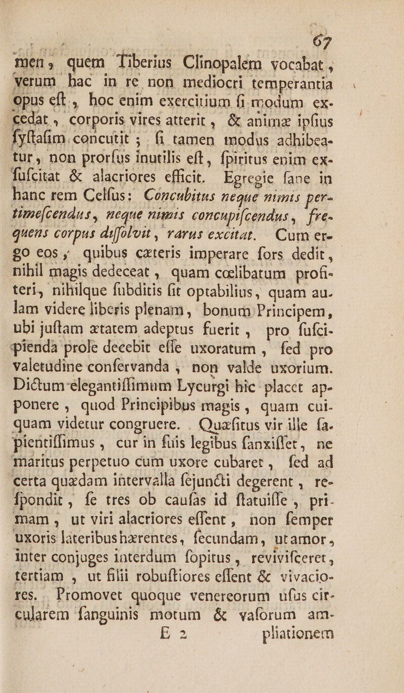 men; quem Tiberius Clinopalem vocabat , verum hac in re non mediocri temperantia opus eft, hoc enim exercitium fi. modum ex- cedat , corporis vires atterit ,. &amp; anima ipfius fyltafim. concutit ; . (i tamen tnodus adhibca- tur, non proríus inutilis eft, fpiritus enim ex- fufcitat &amp; alacriores efficit. Egregie fane in hanc rem Celfus: Concubitus neque nimis per- time[cendus, neque nimis concupt[cendus, fre- quens corpus difoloit , rarus excitat... Cum er» £o eos, quibus cateris imperare fors dedit, nihil magis dedeceat ,, quam codlibatum profr- teri, nihilque fubditis (it optabilius, quam au. lam videre liberis plenam, bonum Principem, ubi juftam atatem adeptus fuerit, pro fufci- pienda prole decebit effe uxoratum , fed pro valetudine confervanda , non valde uxorium. Di&amp;um elegantiffimum Lycurgi hic: placet ap- ponere , quod Principibus magis , quam cui. quam videtur congruere. . Quafitus vir ille fa. pientiffimus , car in fuis legibus fanxiffet, ne maritus perpetuo cum uxore cubarer , fed ad certa quzdam intervalla fejuncti degerent , re- Ípondit, íe tres ob caufas id flatuiffe ,. pri. mam, ut viri alacriores effent, non femper uxoris lateribushzrentes, fecundam, utamor, inter conjuges iaterdum fopitus, revivifceret , tertiam , ut filii robuftiores effent &amp; vivacio- res... Promovet quoque venereorum üfus cir- cularem fanguinis motum &amp; vaforum am- j B3 pliationem