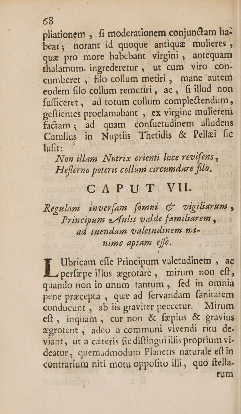 ^ 68 pliationem , . fi moderationem conjundtam ha: beat; norant id quoque antique mulieres ; quz pro more habebant virgini ,. antequam thalamum. ingrederetur , ut cum viro con- camberet , filo collum metiri, mane autem eodem filo collum remetiri, ac, fiillud non fufficeret, ad totum collum compledendum, geflientes proclamabant , ex virgine mulierem fadam ; ad quam confuetudinem alludens Catullus in Nuptiis Thetidis &amp; Pellzi fic luft: ie Non illam. Nutrix orienti luce vevtfens , Heflermo poterit collum circumdare filo, CAPUT VII. Regulam imver[am [omui C vigiharum , Principum e/fulis valde familiarem , ad tuendam valetudinem mi- nime aptam effe. Ubricam effe Principum valetudinem , ac per(xpe illos zgrotare , mirum non eft, quando non in unum tantum , fed in omnia pene precepta , que ad fervandam fanitatem conducunt , ab iis graviter peccetur. Mirum eft, inquam , cur non &amp; íxpius &amp; gravius zgrotent , adeo a communi vivendi ritu de- viant, ut a cateris ficdiftinguiillis proprium vi- deatur, quemadmodum Planetis naturale eft in centrarium niti motu oppofito illi, quo ftella | rum