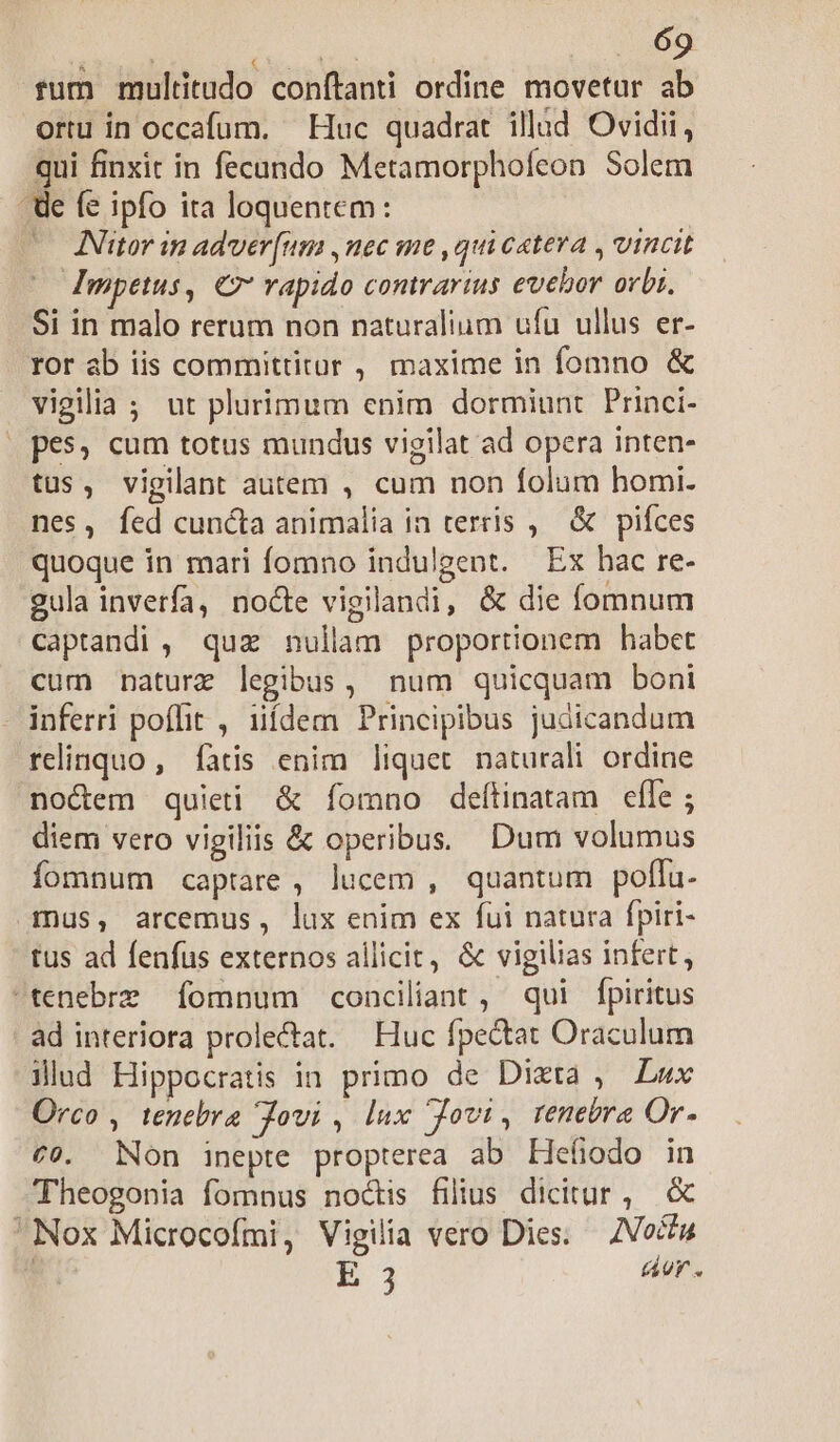 BANI : fum multitudo conítanti ordine movetur ab ortu in occafum. — Huc quadrat. illàd Ovidii, qui finxit in fecando Metamorphofcon Solem - de fe ipfo ita loquentem: — KNitor in adver[um ,nec me , qui c«teva , vincit dmpetus, € vapido comrarins evebor orbi. Si in malo rerum non naturalium ufu ullus er- ror ab iis committitur , maxime in fomno &amp; vigilia ; ut plurimum enim dormiunt Princi- | pes, cum totus mundus vigilat ad opera inten- tus, vigilant autem , cum non folum homi. nes, fed cuncta animalia in terris ,| &amp; pifces quoque in mari fomno indulgent. Ex hac re- gula inverfa, nocte vigilandi, &amp; die fomnum captandi , quz nullam proportionem habet cum naturz legibus, num quicquam boni - inferri poffit , üídem Principibus judicandum relinquo, fàtis enim liquet naturali ordine noctem quieti &amp; fomno deítinatam efle ; diem vero vigiliis &amp; operibus. Dum volumus fomnum captare, lucem , quantum polfu- mus, arcemus, lux enim ex fui natura fpiri- tus ad fenfus externos allicit, &amp; vigilias infert, tenebre fomnum conciliant , qui fpiritus ad interiora prolectat. — Huc fpe&amp;tat Oraculum illud Hippocratis in. primo de Dixta ,— Lux Orco , tenebra Jovi , lux Jovi, renebra Or- cv. Non inepte propterea ab Hefiodo in Theogonia fomnus noctis filius dicitur, &amp; Nox Microcofmi, Vigilia vero Dies. — /Voctu A E 3 aor.