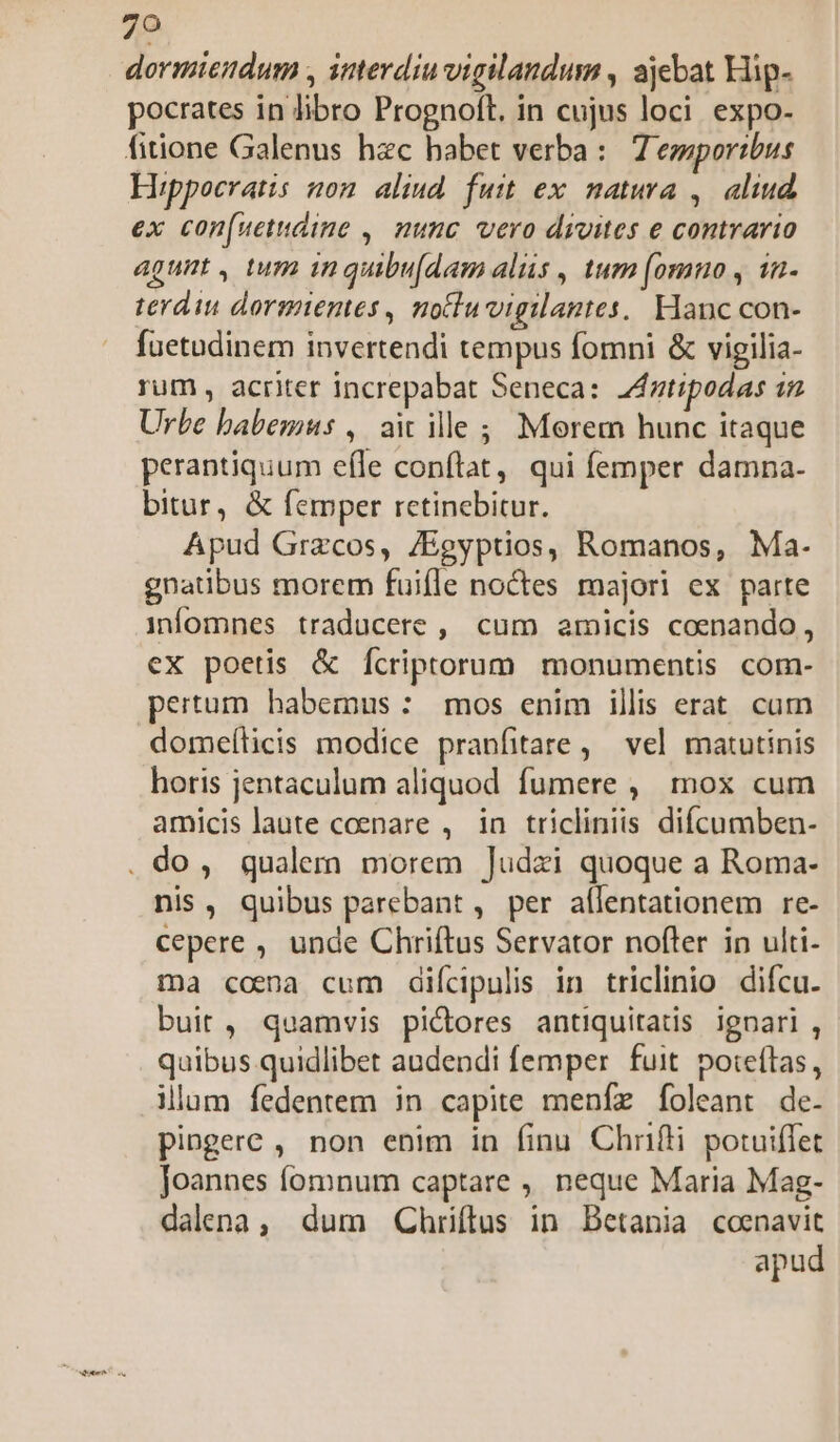dormiendum , interdiu vigilandum , ajebat Hip- pocrates in libro Prognoft. in cujus loci. expo- Hippocratis non. aliud. futt ex natura , | aliud ex con(uetdino ,. nunc vero divites e contrario agunt , tum in quibu[dam alis , tum [omno , 12- terdin dormientes, notuvigilantes, Hanc con- fuetudinem invertendi tempus fomni &amp; vigilia- rum, acriter increpabat Seneca: Antipodas i Urbe babemus ,. aic ille; Morem hunc itaque perantiquum efle conflat, qui femper damna. bitur, &amp; femper retinebitur. Apud Grzcos, ZEgyptios, Romanos, Ma- gnatibus morem fuifle noctes majori ex parte infomnes traducere ,| cum amicis coenando, ex poetis &amp; Ícriptorum monumentis com- pertum habemus: mos enim illis erat cum domeílicis modice pranfitare , vel matutinis horis jentaculum aliquod fumere , mox cum amicis laute coenare , in tricliniis difcumben- nis, quibus parebant , per aflentationem re- cepere , unde Chriftus Servator nofter in ulti- ma coma cum diícipulis in triclinio difcu. buit , quamvis pidres antiquitatis ignari , quibus quidlibet andendi femper fuit poteftas, illum fedentem in capite meníz foleant de. pingere , non enim in finu Chrifli potuiflet Joannes fomnum captare , neque Maria Mag- dalena, dum Chriftus in Betania coenavit apud