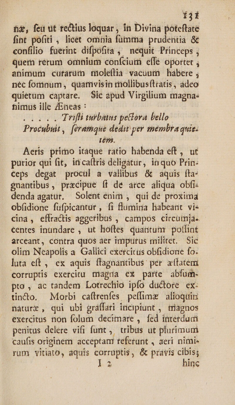 hé, feu ut re&amp;ius loquar, ín Divina poteftate fint pofiti , licet omnia fümma prudentia &amp; confilio fuerint difpofita , nequit Princeps ; quem rerum omnium confcium eíle oportet ; animum -cuftarüm moleítia vacuum habere ; néc fomnum, quamvisin mollibusítiatis , adeo quietum captare. Sic apud Virgilium magna: timus ille ZEneas : IEEE Trifi turbatus pecora bello Procubuit, [eramque dedit per membra quis. | Lé9. Aeris primo itaque ratio habenda eft , ut purior qui fit, irnicaftris deligatur, inquo Prin: Ceps degat procul a vallibus &amp; aquis fta- gnantibus, precipue (i de arce aliqua obfi: denda agatur. Solent enim , qui de proxima obfidione füfpicantur, fi flumina habeant vi« cina, eflractis aggeribas , campos circüija« centes inundare , ut hoftes quantum pollint arceant, contra quos aer impius militet. Sic olim Neapolis a Gallici exercitus obfidione fo. luta eft , es aquis ffagnantibus per xílatém corruptis exercitu rnagua ex parte abfum- pto, ac tandem Lotrechio ipfo ductore ex. tincto. Morbi caftrenfes peffimz | alioqtrits náàture , qui ubi gráffari incipiunt ,. triagnos exercitus non folum decimare , fed intérdudi penitus delere vifi funt ,. tribus ut plurimum caufis originem acceptam referunt , aeri nimi» rum vitiato, aquis corruptis, &amp; pravis cibis; l2 hinc