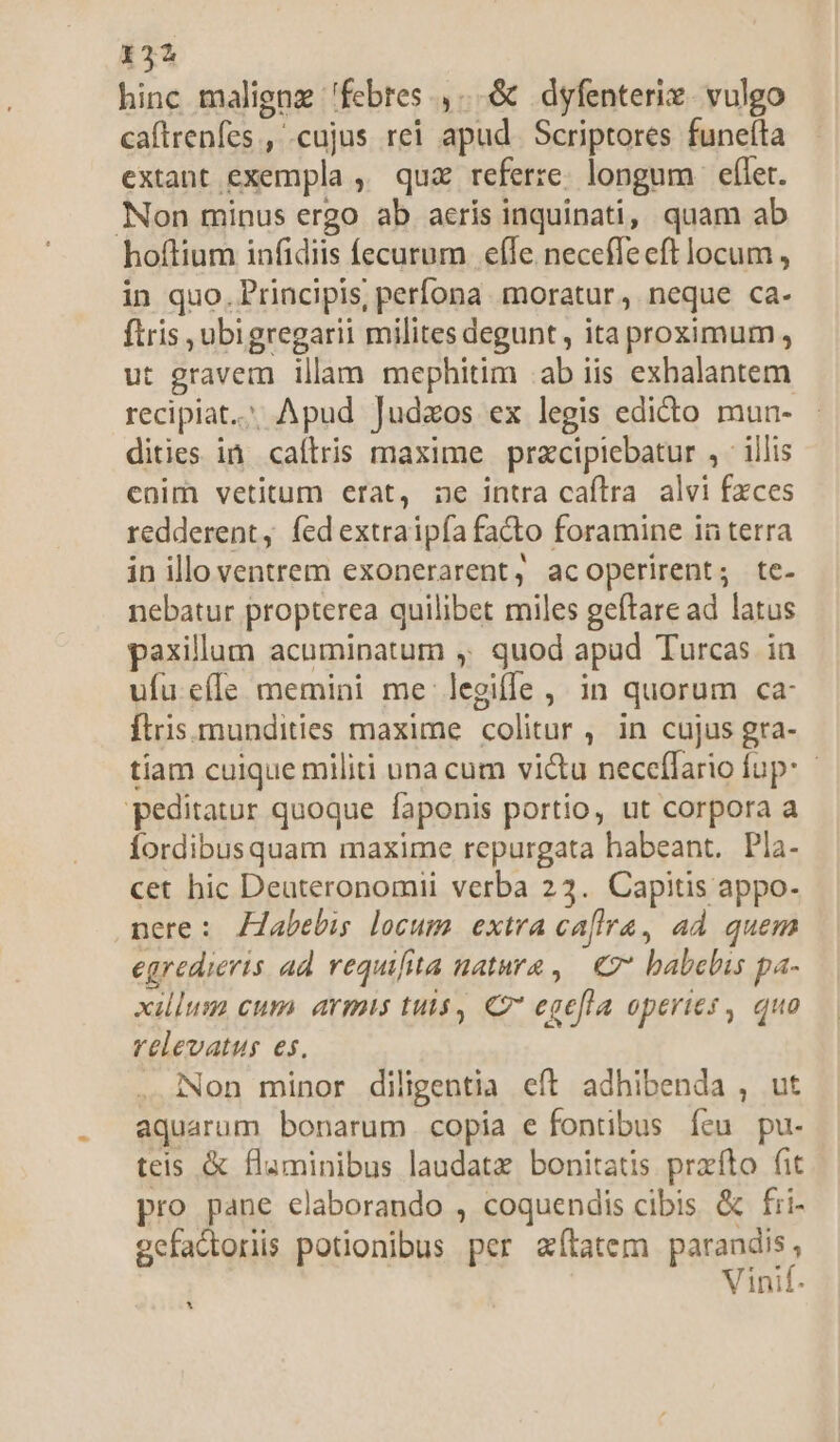 hinc maligna 'febres ,...&amp; dyfenteri. vulgo caftrenfes , «cujus rei apud. Scriptores funefta extant exempla , quz referze. longum | eflet. Non minus ergo ab aeris inquinati, quam ab hoftium infidiis fecurum. efle neceffeeft locum , in quo. Principis, perfona. moratur , neque ca- ftris ubigregarii milites degunt , ita proximum, ut gravem illam mephitim ab iis exhalantem recipiat. Apud Judzos ex legis edicto mun- dities in caíltris maxime przcipiebatur , ' illis enim vetitum erat, ne intra caftra alvi fxces redderent, fedextraipía facto foramine ia terra in illo ventrem exonerarent, acoperirent; te- nebatur propterea quilibet miles geftare ad latus paxillum acuminatum ,; quod apud Turcas in ufu.effe memini me legiffe, in quorum ca: ftris.mundities maxime colitur, in cujus gra- tiam cuique militi una cum vi&amp;u neceflario fup: peditatur quoque faponis portio, ut corpora a Íordibusquam maxime repurgata habeant. Pla- cet hic Deuteronomii verba 23. Capitis appo- nere: Zlabebu locum extraca[ira, ad quem egredieris ad requifita natura , € babelis pa- xillum cum. armis tuis, C7 egefla operies , quo relevatus es. . Non minor diligentia eft adhibenda , ut aquarum bonarum copia e fontibus íeu pu- teis &amp; flaminibus laudatx bonitatis prafto fit pro pane elaborando , coquendis cibis &amp; fri- gefactoriis potionibus per aftatem ies Vinif. *