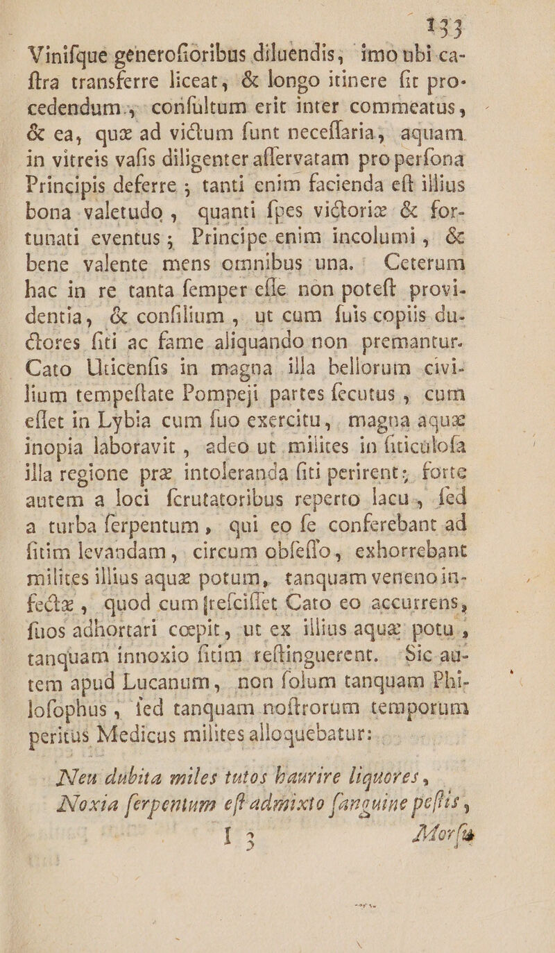 33 Vinifque genetofioribus diluendis; imo ubi ca- flra transferre liceat, &amp; longo itinere fit pro- cedendum 4. confültum erit inter commeatus, &amp; ca, quz ad victum funt neceffaria, aquam in vitreis vafis diligenter aflervatam pro perfona Principis deferre ; tanti enim facienda eft illius bona.valetudo ,' quanti fpes vidtoriz &amp; for- tunati eventus; Principe.enim incolumi , &amp; bene valente mens omnibus una. ' Ceterum hac in re tanta femper efle. non poteft. provi- dentia, &amp; confilium ,. ut cum fuis copiis du- tores fiti ac fame aliquando non. premantur. . Cato. Uiicenfis in. magna illa bellorum .civi- lium tempeftate Pompeji partes fecutus , cum eflet in Lybia cum fuo exercitu, . magna aqux inopia laboravit , adco ut milites in fiticülofa illa regione prz. intoleranda fiti perirent; forte antem a loci fcrutatoribus reperto lacu. fed a turba ferpentum ,. qui. eo fe. conferebant ad fitim levandam , . circum obfe(lo, exhorrebant milites illius aqux potum, tanquam veneno in- fectz ,, quod cum (reícillet Cato eo accurrens; fuos adhortari coepit, ut ex illius aqu: potu , tanquam innoxio fitim reftinguerent. | Sic au- tem apud Lucanum, non folum tanquam Phi- lofophus , ied tanquam noftrorum temporum peritus Medicus milites alloquebatur: . ANeu dubita miles tutos baurire liquores, — ANoxia [erpemum e[P adunxto [anauine pefis à i Mor fi