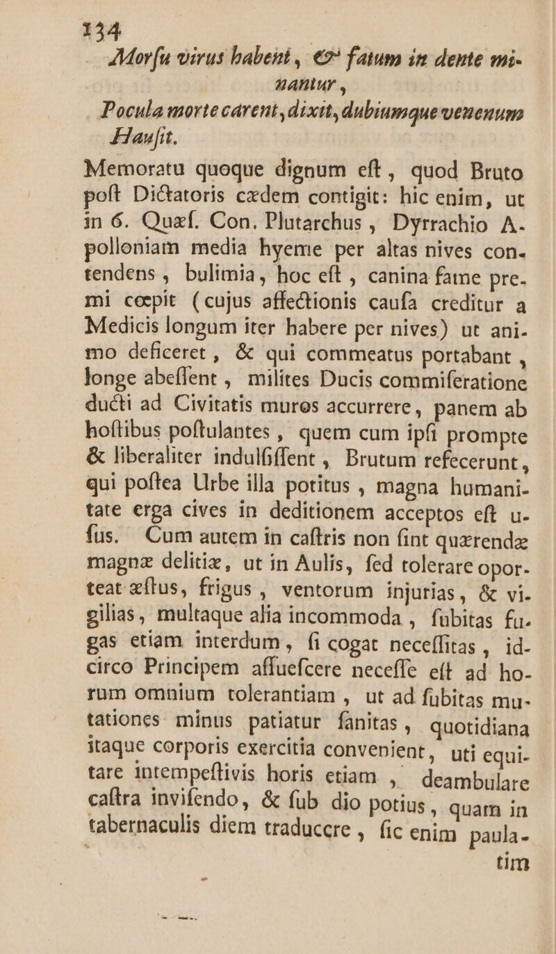 AMor[u virus babent , €? fatum im dente mi- nhAlur , Pocula morte carent dixit, dubiumque veueuusa Hawfit. Memoratu quoque dignum eft, quod Bruto poft Di&amp;atoris cxdem contigit: hic enim, ut in 6. Quzf. Con. Plutarchus , Dyrrachio A. polloniam media hyeme per altas nives con. tendens , bulimia, hoc eft , canina fame pre- mi cepit (cujus affectionis caufa creditur a Medicis longum iter habere per nives) ut ani. mo deficeret , &amp; qui commeatus portabant , longe abeífent , milites Ducis commiferatione ducti ad Civitatis muros accurrere , panem ab hoftibus poftulantes , quem cum ipfi prompte &amp; liberaliter indulfiffent , Brutum refecerunt , qui poftea Llrbe illa potitus , magna humani- tate erga cives in deditionem acceptos eft u. fus. Cum autem in caftris non fint quxrendz magnz delitie, ut in Aulis, fed tolerare opor- teat zílus, frigus , ventorum injurias, &amp; vi. gilias, multaque alia incommoda , fubitas fi. gas etiam interdum, fi cogat neceffitas, id. circo Principem affuefcere neceffe e(t ad ho- rum omnium tolerantiam , ut ad fübitas mu- tationes minus patiatur fanitas , quotidiana itaque corporis exercitia convenient, tare intempeflivis horis etiam , caftra invifendo, &amp; fub dio potiu tabernaculis diem traduccre : uti equi- deambulare $4, quam in Íic enim paula- tim