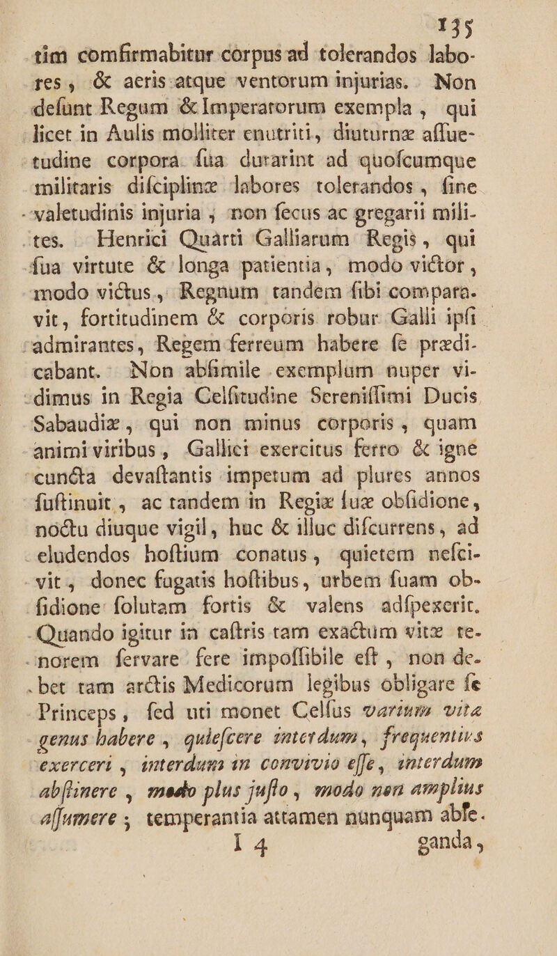 T35 tim comfirmabitur corpusad tolerandos labo- 165, X aeris atque ventorum injurias. .. Non defunt Regum &amp; Imperatorum exempla , qui licet in Aulis molliter enutriti, diuturnz affue- ^tudine corpora. füa durarint ad quofcumque militaris difciplinz labores tolerandos , fine -' valetudinis injuria ; non fecus ac gregarii mili- .tes. . Henrici Quarti Galliarum. Regis ,. qui fua virtute &amp; longa patientia, modo victor , modo victus, Regnum tandem fibi compara. vit, fortitudinem &amp; corporis robur. Galli ipfi | admirantes, Regem ferreum habere fe predi. cabant. Non abíimile .exemplum nuper vi- -dimus in Regia Celfitudine Sereniffimi Ducis Sabaudix, qui non minus corporis, quam animiviribus, Gallic exercitus ferro. &amp; igne cunéta devaftantis impetum ad plures annos fuftinuit, ac tandem in Regix fuz ob(idione, nóctu diuque vigil, huc &amp; illuc difcurrens, ad -eludendos hoftium conatus, quietem nefci- vit, donec fagatis hoftibus, urbem fuam ob- fidione: folutam fortis &amp; — valens adfpexerit. -Quando igitur ia caftris tam exactum vitz te- -norem fervare fere impoflibile eft , non de- .bet tam arcis Medicorum legibus obligare fe- Princeps, fed uti monet Celfus varium vite genus babere , quie(cere smterdum, frequenivs exerceri , interdum in comvivio e[fe, snterdum abflinere , medo plus juflo , modo uen amplius affamere , temperantia attamen nunquam abfe.