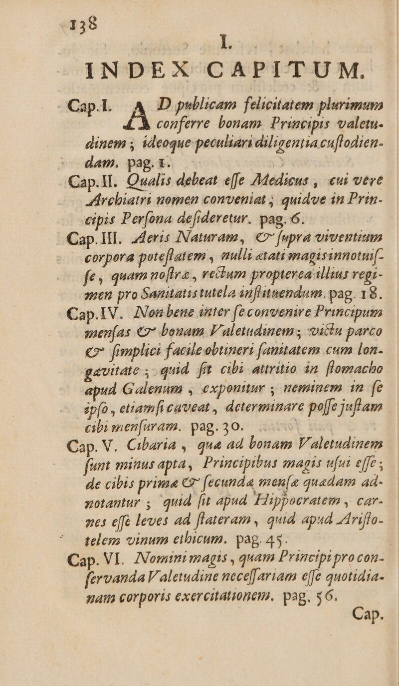 INDEX CAPITUM. - Cap.L A D publicam felicitatem plurimura conferre bonam. Principis valetu- dinem , ideoque peculiari diligentia cuflodien- ^. dam. pag. t. 3 Cap.II. Owalis debeat effe 7Medicus , eui veve rchiatri nomen conveniat ; quidve in Prin. eipis Per[ona defideretur. pag. 6. Cap.III. 2deris INNaturam, € (upra viventium corpora poteflatem , aulli «tati magisinnotui[- fe» quam noflra , reium propterea illius vegi- men pro Santatis tutela anfitnendum. pag. 18. Cap.IV.. Aon bene ittter (e convenire Principum seen[as €7* bonam Valetudinem; vitiu parco € fimplici f acileobtineri (amtatemm cum lon. gavitate , qud fi cibi attritio in [lomacho ud Galenum , exponitur , neminem im. (e sp[o , etiam[i caveat, determinare po[fe juftam cibi men[uram. pag. 30. | Cap. V. Cibaria , qua ad bonam V aletudinem funt minus apta, Principibus magis ufut effe ; de cibis prima C [ecunda men[n quadam ad- notantur ; quid [it apud. Hippocratem , car- nes effe leves ad flateram, quia apud ZAriflo- telem vinum eibicum. pag. 45. i Cap. VI. ANominimagis , quam Principi pro con- fervanda V aletudine nece[ aruam efe quotidia- naim corporis exercitationem. pag. $6. Cap.