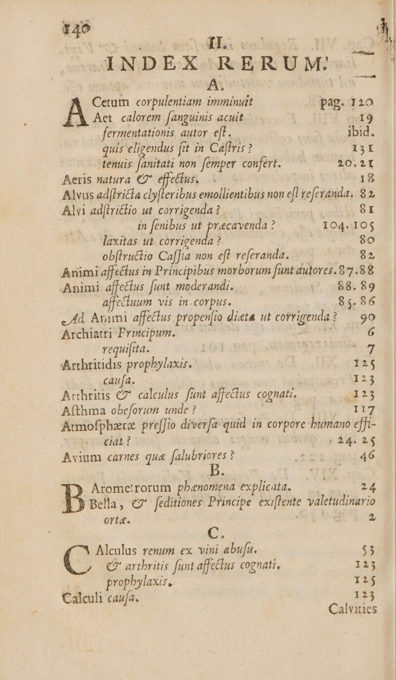 »1NDEX RERUM: | | A. A Cetum corpulentiam imminuit pag. 120 LX Aet. calorem fanguinis acuit 3 19 fermentationis autor. eff. ibid. quis eligendus fit in Ca[fris ? | (O13I tenuis Tini non femper confert. —— 20.21 Aeris natura €7* effectus, — | Alvus ad(iritla cly[leribus emollientibus non efl veferanda. 8 2 Alu ad[lriclio ut corrigenda ? 8r in fenibus ut pracavenda ? 104.105 laxitas ut corrigenda ? 8o obflruttio Caf[ia non eff. referanda. 82 Animi affetfus in Principibus morborum funt autores. 8 7 8 Animi affectus funt moderandi. .0$8.89 affe&amp;tuum vis in.corpus. 85.86 v Ad. Avimi affetlus propen[io dieta ut corrigenda? — 90 Archiatri Principum. - PEN 6 requifita. 15 PVT. Arthritidis propbylaxis. 125 caufa. 1 : 123 Arthritis C7 caleulus. fünt affectus cognati. —.. x5 Afthma obeforum unde ? CI Atmofphara: preffio diverfa: quid in corpore bumano cffi- cat ? HRGQ  e 244 2$ Avium carnes qua falubriores ? S£ioquid4é Arometrorum phenomena explicata. goi ^1 T Bella, ez' feditiones Principe. exiffente valetudinario ort&amp;. , 2 E ^w Alculus renum ex vini abufu. $3 C QC? artbritis funt affetlus cognati, 123 prophylaxis, 12 Calculi caufa. 125 Calvities