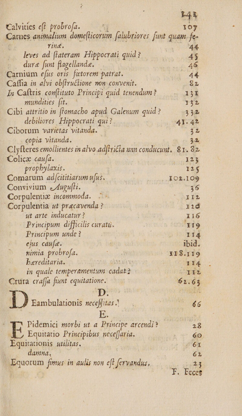 L4 Calvides ef probrofa. — 193 Carnes animalium. dome[licorum [alubrioves. funt quam. fe- Mt Tin. a 0E leves ad (lateram. Hippocrati quid ? h 1 $ . dure funt flagellande. 4$ Carnium efus oris. foctorem patrat. / 44 Caffia in alvi ob[Iruttione non convenit. D Ín Caftris con(lituto Principi quid tenendum? 5 38 mundities (iu. — 152 Cibi attritio in flomacbo apud Galenum quid ? 332 debiliores Hippocrati qui ? 41.42 Ciborum varietas vitanda. 3L copia vitanda. 31. Clyfteres emoílientes in alvo ad(trila unn conducunt, 81. 92 Colicze caufa. (123 prophylaxis. | 12$ Comarum ad/cititiarum ufus, : 102.109 Convivium &amp;Zugufli. — — 36 Corpulenüz incommoda. —.- msi Corpulentia ut precavenda ? iid ut arte. inducatur ? Xu Ii6ó Principum difficilis curatü. j ^^1319 Principum unde ? | 114 ejus caufa. | ibid. nimia probrofa. Se dial 118.119 bareditaria. 3:34 astare: 114 in quale temperamentum. cadat? Sq1125 Crura craffa fiunt. equitatione. | $2.65 | ) Eambulationis seceffitas? — qi fa Pidemici morbi ut a. Principe arcendi? Fair: A, Equiauo Principibus nece[Jaria. | 6e Equitatonis atilitas. : E. damna. j M | Equorum fimus: in aulis non e[! fervandus. 23 8: Ecces