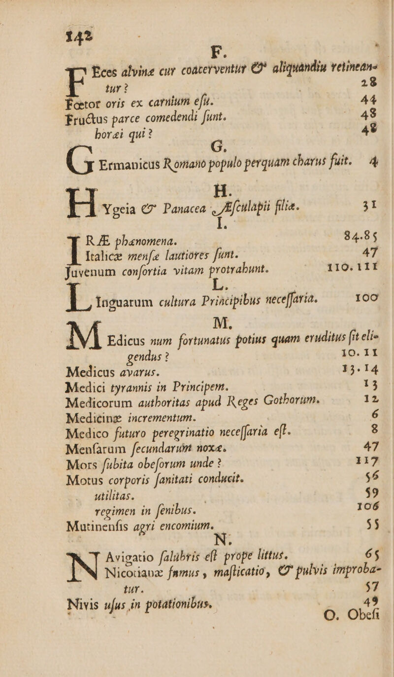 14? * £ces alvine cur coacerventur € aliquandiu vetineans tur ? 28 Feetor oris ex carum efu. 44 fru&amp;us parce comedendi funt. 48 borai qui ? 49 í G. (5 Ermanicus Romano populo perquam charus fut. 4 H. H Ygeia C Panacea Efculapii filia. 3I I. RE pbanomena. 84.85 Italicze menfe lautiores funt. 47 fuvenum confortia. vitam protrabunt. 110. 1 1I | , Inguarum cultura Principibus neceffaria. I00 M. M Edicus num fortunatus potius quam eruditus [it eli« gendus ? 10. II Medicus avarus. 15. 14 Medici tyrannis in Principem. 13 Medicorum autboritas apud Reges Gotborum. 12 Medicinz. incrementum. 6 Medico futuro peregrinatio nece[aria. e[t. 8 Menfàrum fecundarum noxa. 47 Mors fabita obeforum unde ? 117 Motus corporis anitati conducit. $6 utilitas. $9 regimen in fenibus. 106 Mutinenfis agri encomium. $$ Avigatio falübris e(l prope littus. 65 Nicodaoz famus , maflicatio, C7 pulvis improba- tur. $7 Nivis ufus in potationibus. 49