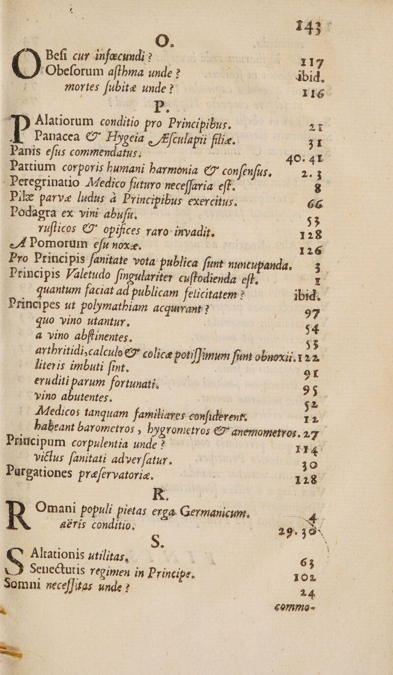 Obeforum a[lbma unde ? ibid. mortes [ubite unde? II6- | jue ^p) Alatiorum conditio pro Principibus. zt P Panacea C Hygeia . /Efculaini filie. 3I Panis efus commendatus ; ru 40: 41 Partium corporis bumani harmonia € confefüs, — 2.3 - Peregrinatio Afedico futuro neceffaria eff. 8 Pilz parve ludus à Principibus exercitus. 66 Podagra ex vini abufu. $3 ruflicos € opifices varo invadit. 128 el Pomorum efr nox, 126 Pro Principis fanitate vota publica funt nutupanda, — 3 Principis Faletudo fingulariter cu[fodienda ef, — . T quantum faciat ad publicam felicitatem ? ibid; Principes ut polymatbiam acquivant ? PF quo vino utantur, $4 a vino ab[linentes, $5 avibritidi,calculo €2* colice poti imum fimt obuoxii. 22 literis imbuti fint. ot eruditi parum fortunati, | 95. vino abutentes. $2 Medicos tanquam familiayes confiderent. Iri babeant baromcetros , bygronietros €9* anemometvos. 27 Principum corpulentia unde ? If4 vicus. [anitati adver[atur. 30 Pargationes prefervatoriz. ' 128 KR. R Omani populi pietas erga. Germanicum. d aeris conditio, : ; 29.395 Alrationis utilitas, 1 65 Seneutis repipien in Principe. 101 Somni neceffitas unde ? | 24. «onmo- à E»