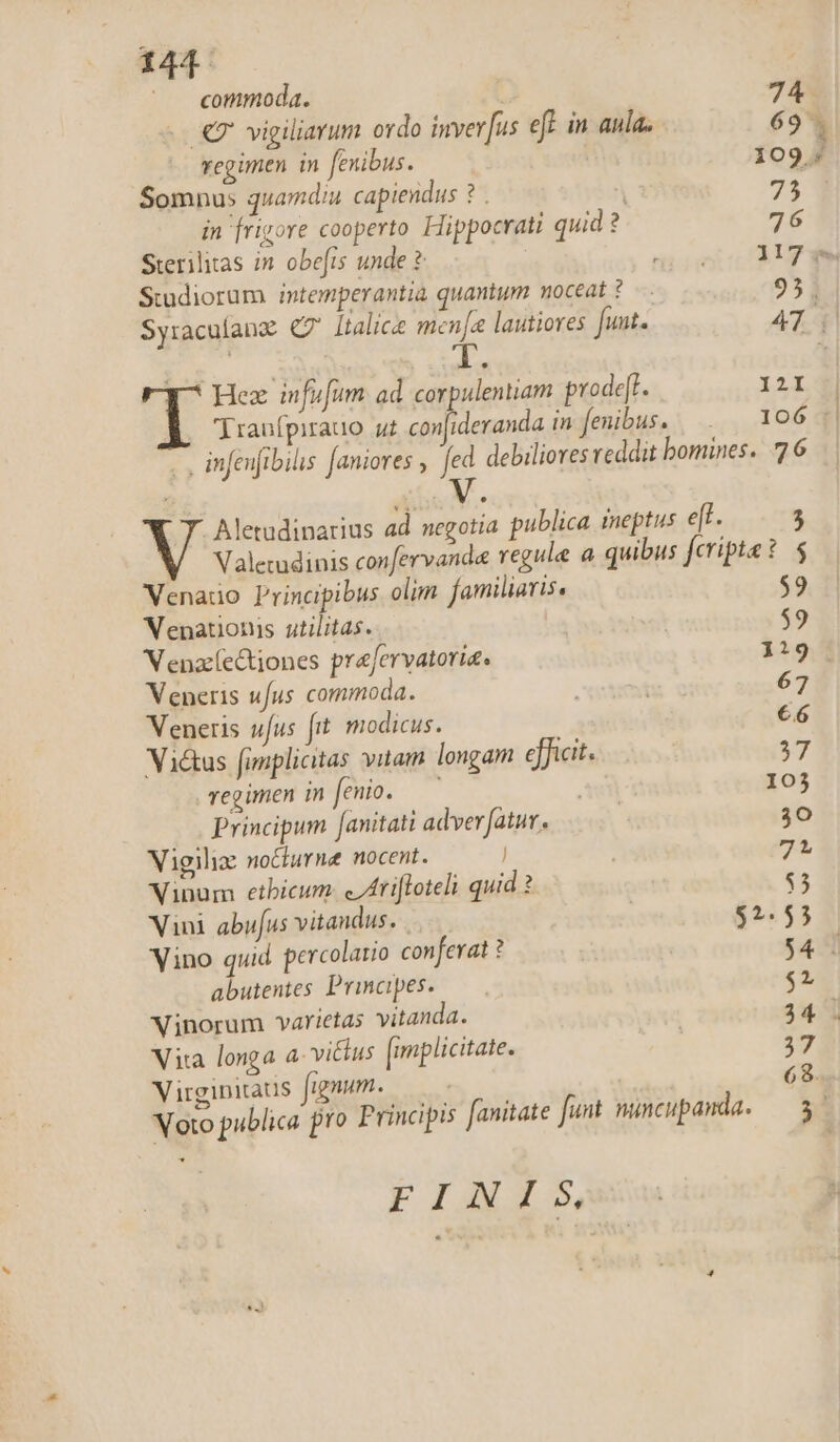 commoda. 74 7 vigiliarum ordo invev[us eff in aula. 69. regimen in fenibus. 109. Somnus quamdiu capiendus ? . 95 in [rigore cooperto Hippocrati quid? 76 Sterilitas in. obefis unde ? MM Studiorum intemperantia quantum noceat ?— 95. Syraculanz C7 Italice men[a lautiores funt. 474 Hez infufum. ad corpulentiam prode[l. I2I E Tranfpirauo ui con[ideranda in fenibus. . | 106 1| -., infeujibilis [aniores , fed debiliores reddit bomines. 77 6 7. Aletudinarius ad negotia publica meptus e[t. 5 Valecudinis confervanda regule a quibus fceripte: $ Venauo Principibus olim familiaris. $9 Venationis utilitas. : $9 Venac(e&amp;tiones prafervatoria. 1319 Veneris ufus commoda. pee 67 Veneris ufus fit modicus. €6 Vié&amp;us fimplicitas vitam longam efficit. 37 regimen in feo. —' 103 Principum [anitati adverfatut, | 30 Vigili: no&amp;iurne nocent. | 71 Vinum etbicum. e /tiloteli quid ? $5 Vini abufus vitandus. . | $2.55 Vino quid percolatio conferat ? | $4 | abutentes Principes. — T Vinorum varietas vitanda. T Vita longa a- vi&amp;us [mplicitate. 39 Virgipitaus fignum. 68. EIAS, | l