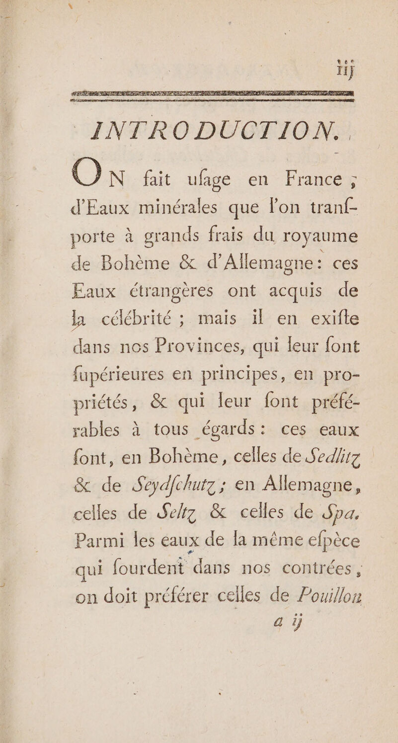 porte à grands frais du royaume de Bohème &amp; d'Allemagne : ces Faux étrangères ont acquis de la célébrité ; mais il en exifte dans nos Provinces, qui leur font fupérieures en principes, en pro- priétés, &amp; qui leur font préfé- rables à tous égards: ces eaux font, en Bohème, celles de Sed/irz &amp; de Seydfchutz ; en Allemagne, celles de Sekz &amp; celles de Spa, Parmi les eaux de la même efpèce qui fourdent dans nos contrées , on doit préférer celles de Pouillon a 1]