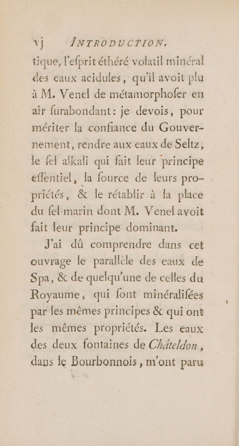 tique, l'efprit éthéré volatil minéral des eaux acidules, qu'il avoit plu à M. Venel de métamorphofer en air furabondant : je devois, pour mériter la confiance du Gouver- nement, rendre aux eaux de Seltz, le {ef alkali qui fait leur principe eflentiel, Ja fource de leurs pro- prictés, &amp; le rétablir à la place du fel marin dont M. Venel avoit fait leur principe dominant. J'ai dû comprendre dans cet ouvrage le parallèle des eaux de Spa, &amp; de quelqu'une de celles du Royaume, qui font minéralifées par les mêmes principes &amp; qui ont les mêmes propriétés. Les eaux des deux fontaines de Chäteldon , dans le Bourbonnois , m'ont paru