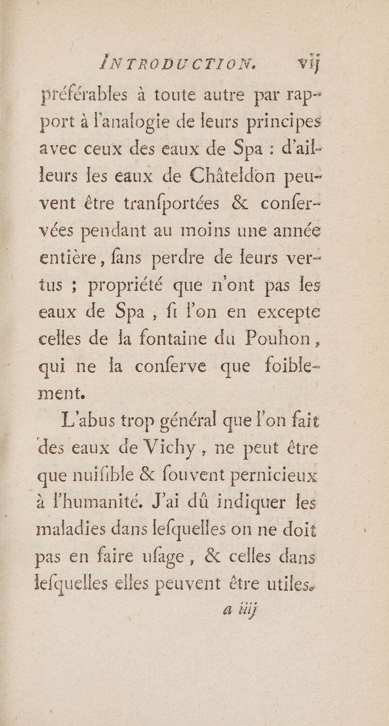 préférables à toute autre par rap- port à l'analogie de leurs principes avec ceux des eaux de Spa : d'ail leurs les eaux de Châteldon peu- vent être tranfportées &amp; confer- vées pendant au moins une année entière , fans perdre de leurs ver- tus ; propriété que n'ont pas les eaux de Spa , ft lon en excepte celles de la fontaine du Pouhon, qui ne {a conferve que foible- ment. L'abus trop général que l’on fait des eaux de Vichy, ne peut être que nuifible &amp; fouvent pernicieux à l'humanité, Jai dü indiquer les maladies dans lefquelles on ne doit pas en faire ufage, &amp; celles dans lefquelles elles peuvent être utiles. a él