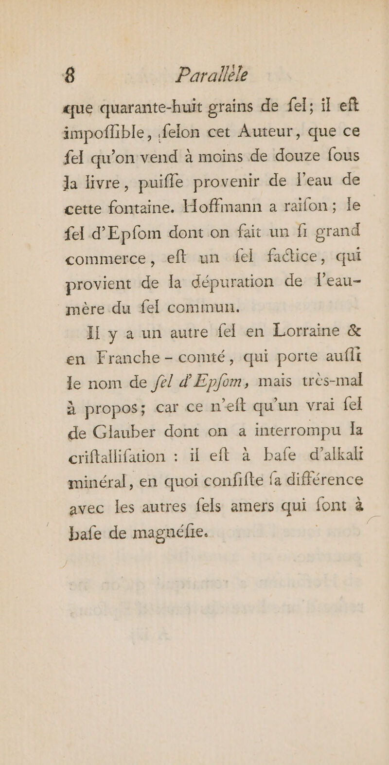 que quarante-huit grains de fel; il eft impoflible, .felon cet Auteur, que ce fel qu'on vend à moins de douze fous da livre, puifle provenir de l'eau de cette fontaine. Hoffmann a raïon; le fel d’Epfom dont on fait un fi grand commerce, eft un ei factice, qui provient de a dépuration de feau- mère du fel commun. II y a un autre fel en Lorraine &amp; en Franche - comté, qui porte aufit le nom de fe/ d'Epfom, maïs très-mal à propos; car ce n’eft qu'un vrai fel de Glauber dont on a interrompu Îa criftallifation : il eft à bafe d’alkalr minéral, en quoi confifte fa différence avec les autres fels amers qui font à bafe de magnéfie. À