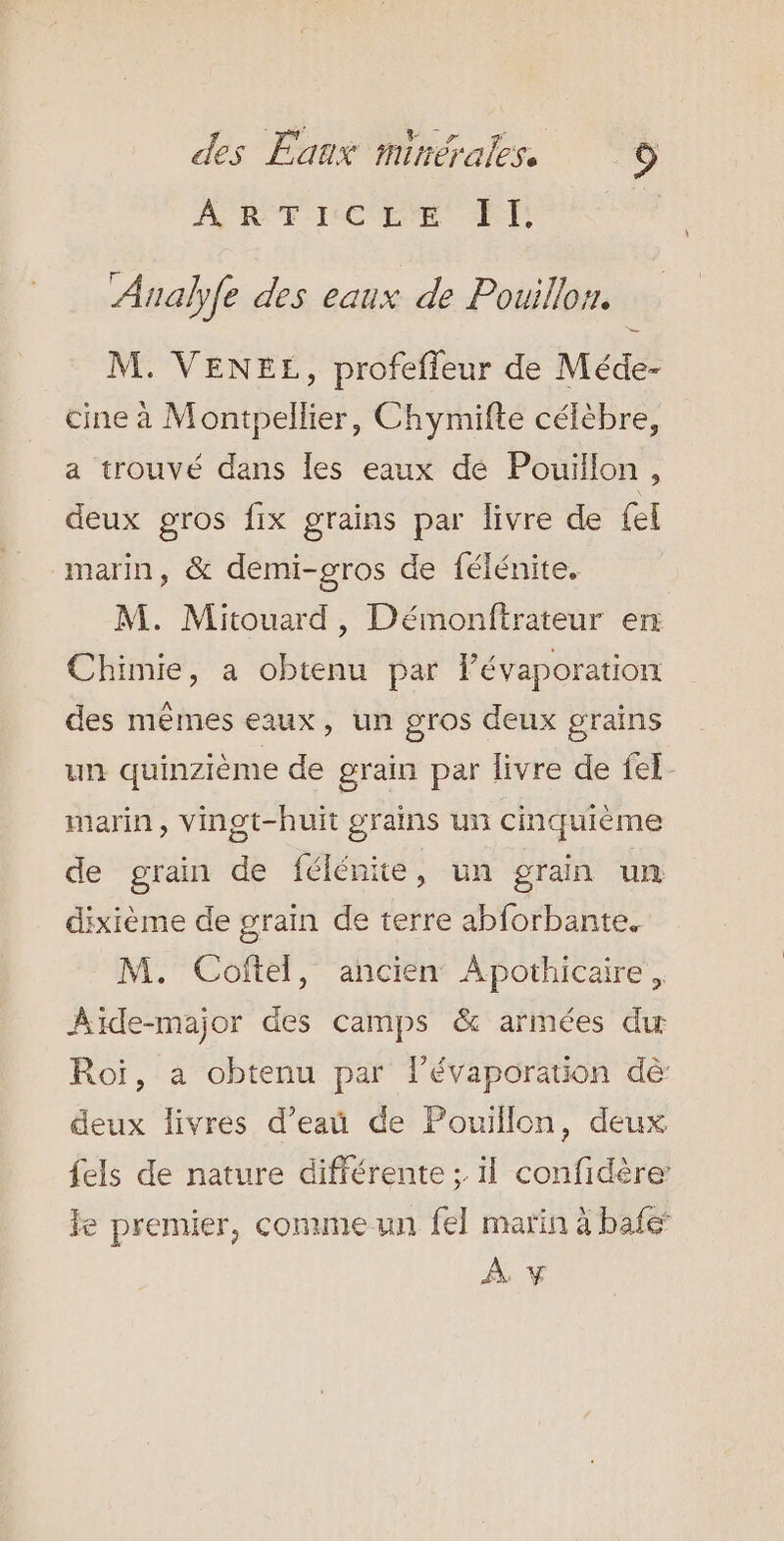 AMRÉRCRE El Analyfe des eaux de Pouillon. M. VENEE, profefleur de Méde- cine à Montpellier, Chymifte célèbre, a trouvé dans les eaux dé Pouillon, deux gros fix grains par livre de {el marin, &amp; demi-gros de félénite. M. Mitouard, Démonftrateur en Chimie, a obtenu par lévaporation des mêmes eaux, un gros deux grains un quinzième de grain par livre de fel marin, Vingt-huit grains un cinquième de grain de félénite, un gran un dixième de grain de terre abforbante. M. Coftel, ancien Apothicaire, ÂAïide-major des camps &amp; armées du Roi, a obtenu par lPévaporation dè deux livres d’eaü de Pouillon, deux {els de nature différente : il confidère: le premier, comme un {el marin à bafe À y