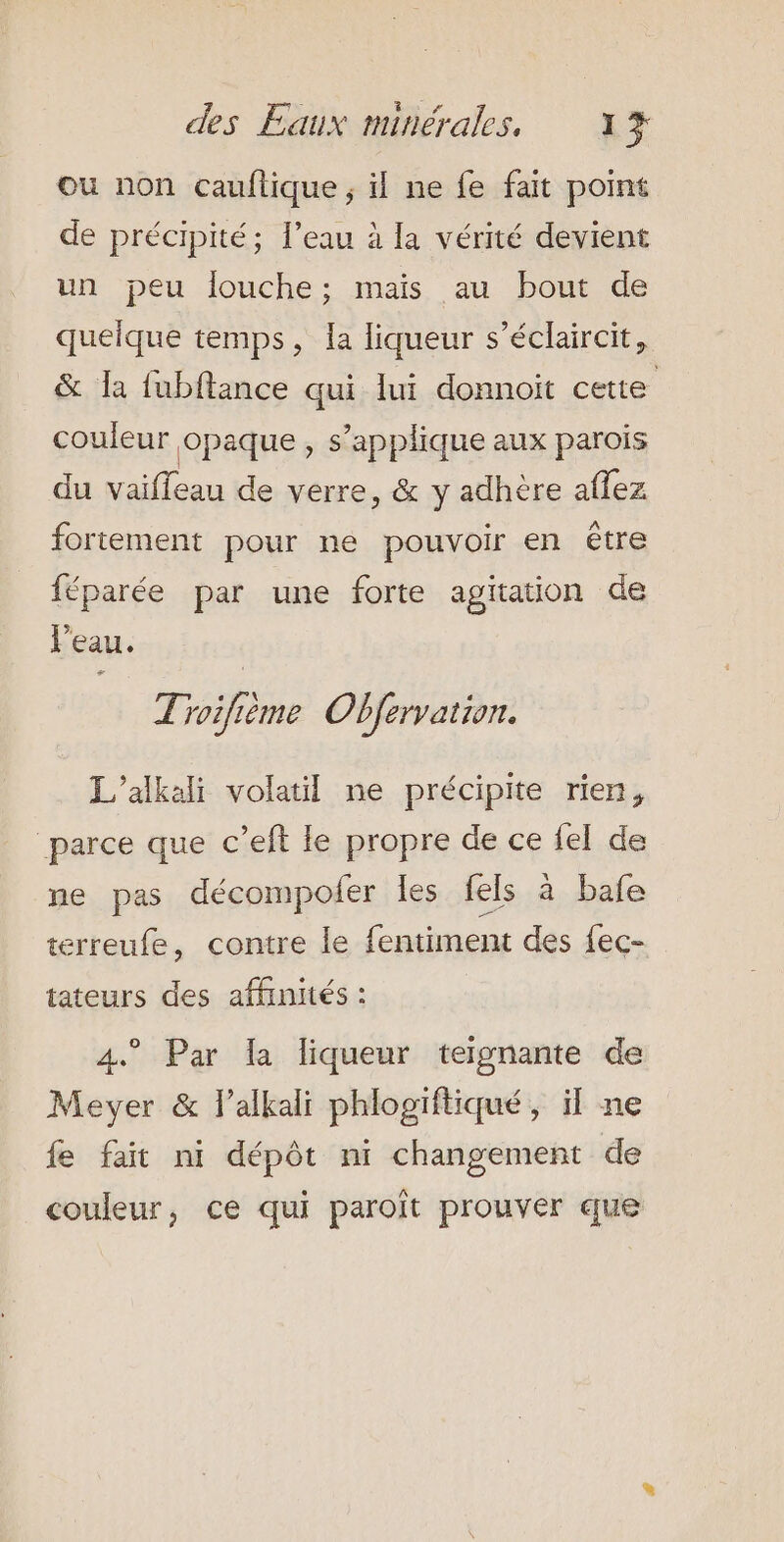 ou non cauflique ; il ne fe fait point de précipité; l’eau à la vérité devient un peu louche; mais au bout de queique temps, la liqueur s’éclaircit, &amp; la fubflance qui lui donnoit cette couleur opaque, s'applique aux parois du vaiffeau de verre, &amp; y adhère aflez fortement pour ne pouvoir en être féparée par une forte agitation de Veau. Troifième Obfervation. L’alkali volatil ne précipite rien, parce que c’eft le propre de ce fel de ne pas décompofer les fels à bafe terreufe, contre le fentiment des {ec- tateurs des affinités : 4. Par la liqueur teignante de Mever &amp; lalkali phlogiftiqué, il ne fe fait ni dépôt ni changement de couleur, ce qui paroît prouver que