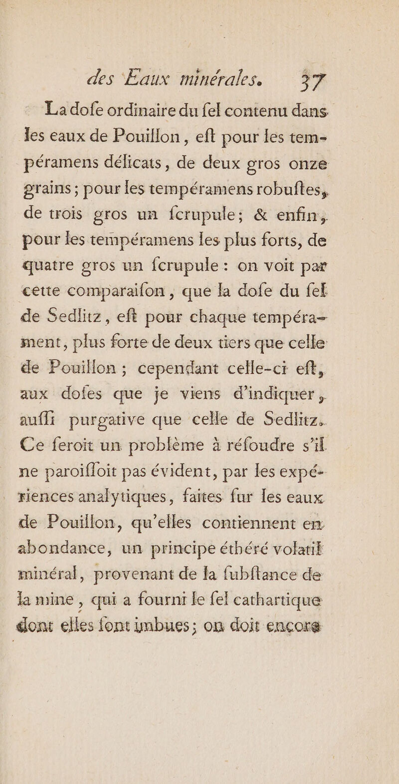 La dofe ordinaire du {el contenu dans les eaux de Pouillon, eft pour les tem- péramens délicats, de deux gros onze grains ; pour les tempéramens robuftes,. de trois gros un fcrupule; &amp; enfin, pour les tempéramens les plus forts, de quatre gros un fcrupule: on voit pæ &lt;êtte comparaifon , que la dofe du fef de Sedlitz, eft pour chaque tempéra- ment, plus forte de deux tiers que celle de Pouillon ; cependant celle-ci ef, aux dofes que je viens d'indiquer, auffi purgative que celle de Sedlitz. Ce feroït un problème à réfoudre s’il ne paroifloit pas évident, par les expé- riences analytiques, faites fur les eaux de Pouillon, qu’elles contiennent em abondance, un principe éthéré volatik minéral, provenant de la fubftance de la mine , qui a fournr le fel cathartique dont elles font imbues; on doit encore