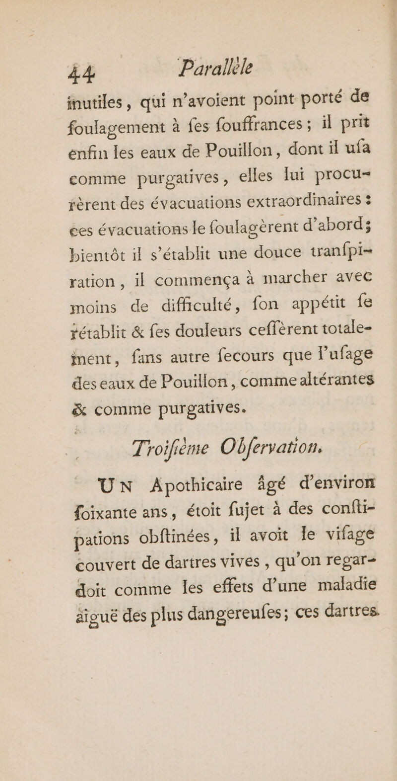 inutiles, qui n’avoient point porté de foulagement à fes fouffrances ; il prit enfin les eaux de Pouillon, dont il ufa comme purgatives, elles lui procu- fèrent des évacuations extraordinaires 3 ces évacuations le foulagèrent d’abord; bientôt il s’établit une douce tranfpi- ration , il commença à marcher avec moins de difficulté, fon appétit fe rétablit &amp; fes douleurs ceffèrent totale- ment, fans autre fecours que lufage des eaux de Pouillon, comme altérantes &amp; comme purgatives. Troifième Obfervation. UN Apothicaire âgé d'environ foixante ans, étoit fujet à des confti- pations obftinées, il avoit le vifage couvert de dartres vives , qu’on regar- doit comme les effets d’une maladie äiguë des plus dangereufes; ces dartres