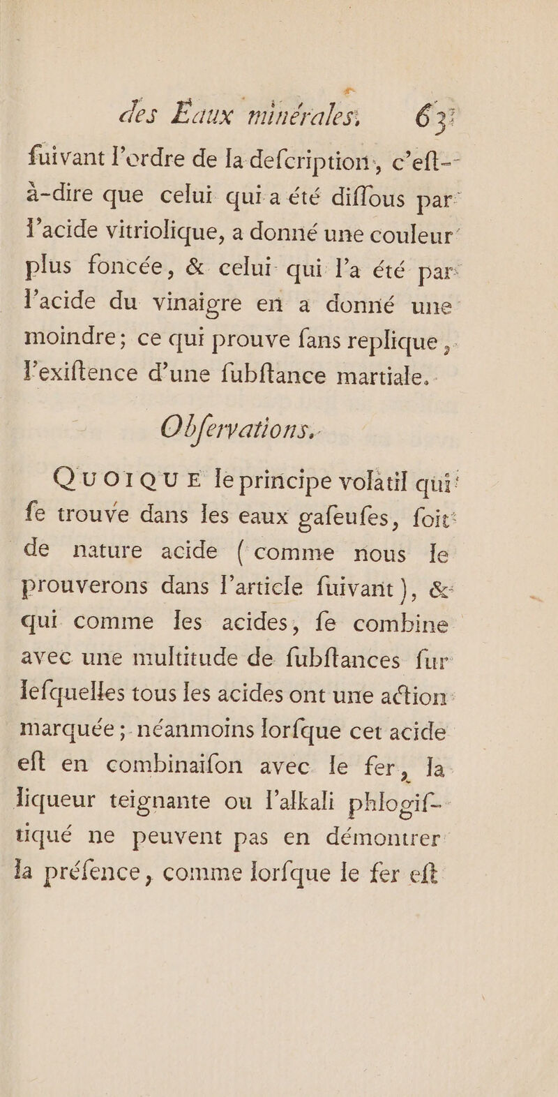 = des Eaux minérales. 63 fuivant l’ordre de la defcription, c’eft-- a-dire que celui qui a été diflous par: lacide vitriolique, a donné une couleur’ plus foncée, &amp; celui qui l’a été par: l'acide du vinaigre en a donné une moindre; ce qui prouve fans replique ,. lexiftence d’une fubftance martiale. Obfervatio nSS QUOIQUE leprincipe volatil qui: fe trouve dans les eaux gafeufes, foit: de nature acide { comme nous le prouverons dans l’article fuivant}, &amp;: qui comme les acides, fe combine avec une multitude de fubftances fur lefquelles tous les acides ont une action marquée ; néanmoins lorfque cet acide eft en combinaifon avec le fer ue. liqueur teignante ou l’afkali phlogif- tiqué ne peuvent pas en démontrer la préfence, comme lorfque le fer eft