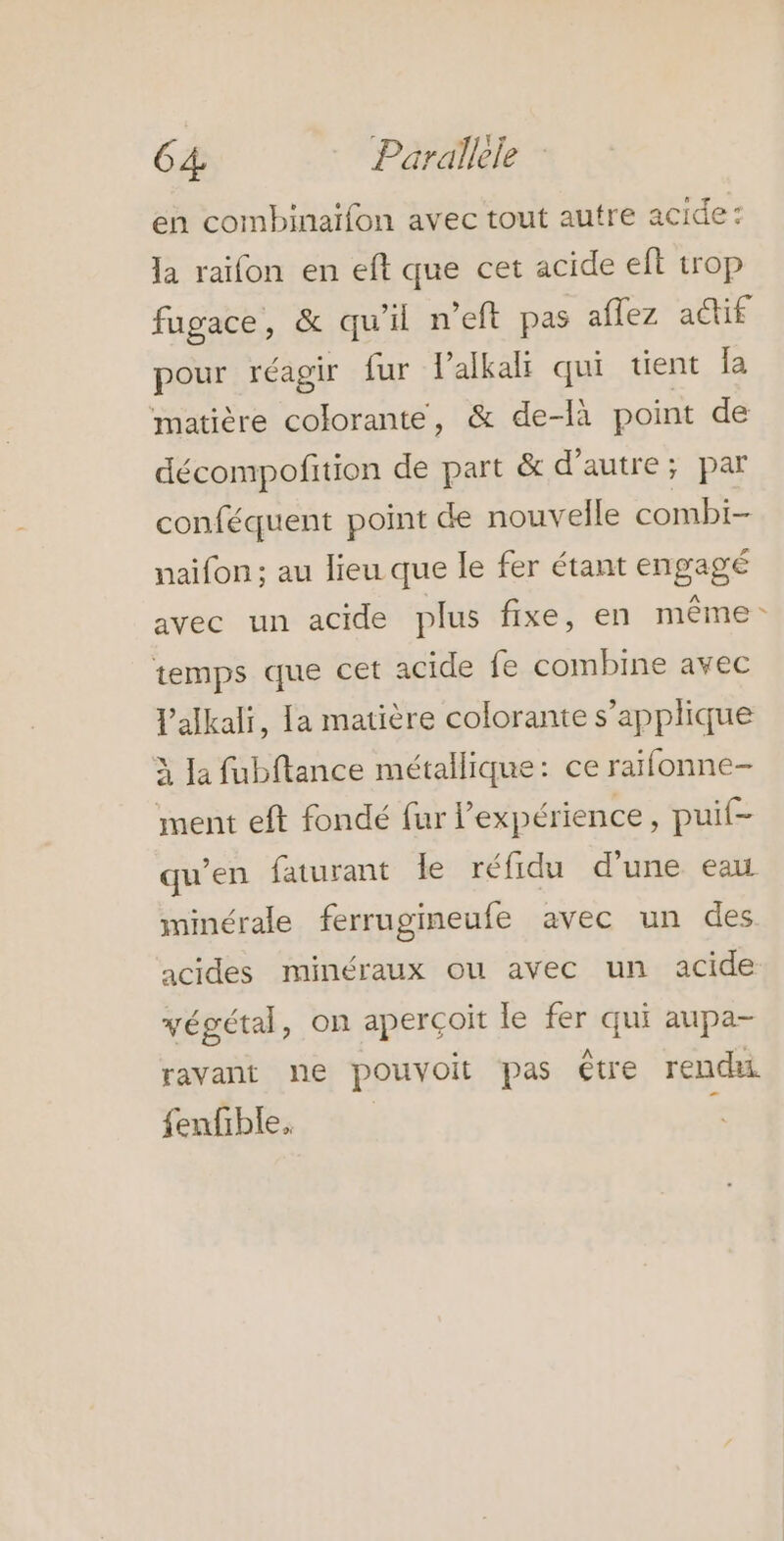 en combinaifon avec tout autre acide: la raifon en eft que cet acide eft trop fugace, &amp; qu'il n’eft pas aflez actif pour réagir fur l'alkali qui tient {a matière colorante, &amp; de-là point de décompofition de part &amp; d'autre; par conféquent point de nouvelle combi- naifon; au lieu que le fer étant engagé avec un acide plus fixe, en même: temps que cet acide fe combine avec l'alkali, la matière colorante s’applique À [a fubftance métallique: ce raïfonne- ment eft fondé fur l'expérience , puit- qu’en faturant le réfidu d’une eau minérale ferrugineufe avec un des acides minéraux ou avec un acide végétal, on aperçoit le fer qui aupa- ravant ne pouvoit pas être rendu fenfible,