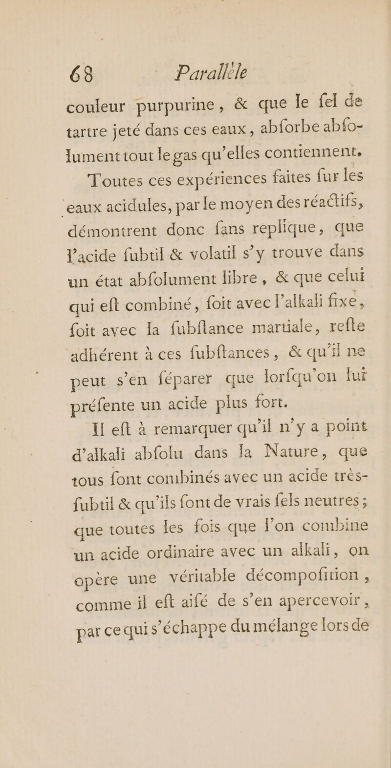 couleur purpurine, &amp; que le fel de tartre jeté dans ces eaux, abforbe abfo- ument tout le gas qu’elles contiennent, Toutes ces expériences faites fur les ‘eaux acidules, par le moyen des réactifs, démontrent donc fans replique, que l'acide fubtil &amp; volatil s’y trouve dans un état abfolument libre, &amp; que celui qui eft combiné, {oit avec l’alkali fixe, foit avec la fubflance martiale, refte adhérent à ces fubflances, &amp; qu'il ne peut s’en féparer que lorfqu’on fur préfente un acide plus fort. II eft à remarquer qu’il n’y a point d’alkali abfolu dans Ja Nature, que tous font combinés avec un acide très- fubtil &amp; qu’ils font de vrais {els neutres ; que toutes les fois que l’on combine un acide ordinaire avec un alkali, on opère une véritable décompofirion , comme il eft aifé de s’en apercevoir, par ce qui s'échappe du mélange lors de