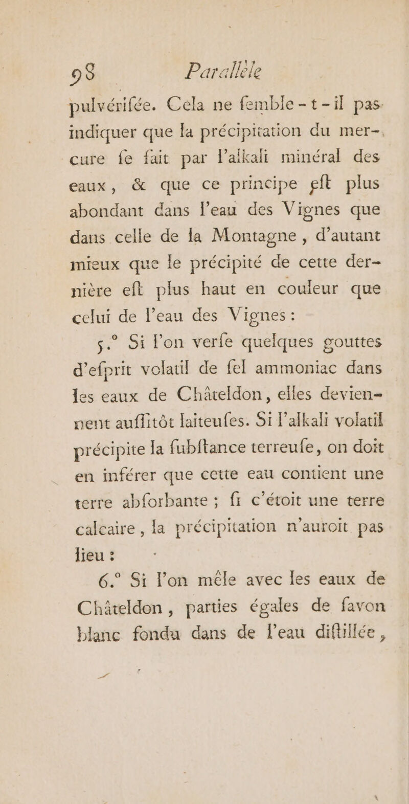 pulvérifée. Cela ne femble-t-il pas. indiquer que fa précipitation du mer-. cure fe fait par lafkali minéral des eaux, &amp; que ce principe gft plus abondant dans l’eau des Vignes que dans celle de la Montagne , d'autant mieux que le précipité de cette der- nière eft plus haut en couleur que celui de l’eau des Vignes: couttes 8 d’efprit volatil de {el ammoniac dans s.” Si l'on verfe quelques les eaux de Châteldon, elles devien- nent auflitôt laiteufes. Si l’alkali volatil précipite la fubitance terreufe, on doit en inférer que cette eau contient une terre abforbante ; fr c’étoit une terre calcaire , la précipitation n'auroit pas lieu : 6.° Si l’on mêle avec les eaux de Chäâteldon, parties égales de favon blanc fondu dans de l’eau difüllée,