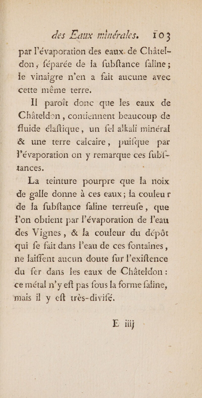 par l’évaporation des eaux. de Châtel- don; féparée de Ia fubftance faline ; le vinaigre n'en a fait aucune avec cette même terre. Il paroït donc que les eaux de Chäteldon , contiennent beaucoup de fluide élaftique, un fel alkalt minéral &amp; une terre calcaire, puifque par l’évaporation on y remarque ces fub{- tances. ey La teinture pourpre que la noix de galle donne à ces eaux; la couleur de Ia fubftance faline terreufe, que l’on obtient par Pévaporation de l’eau des Vignes, &amp; la couleur du dépôt qui fe fait dans l’eau de ces fontaines, ne laïffent aucun doute fur l’exiftence du fer dans les eaux de Châteldon : ce métal n’y eft pas fous la forme faline, mais 1 y eft très-divifé.