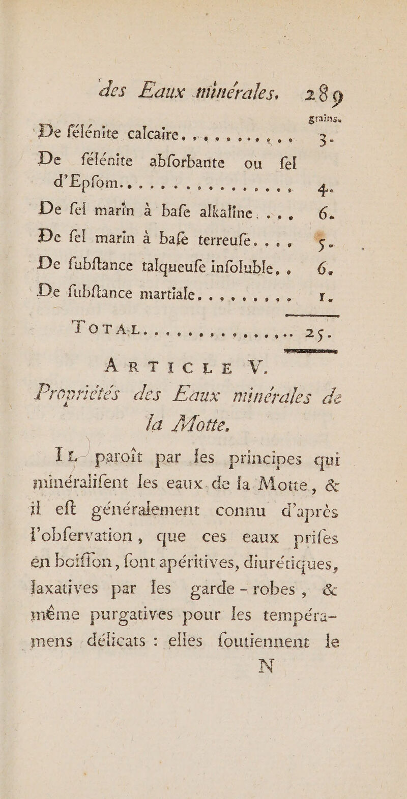 S'AÏNSGe ‘De félénite calcaire, .,,,... nr De félénite abforbante ou fel d'Éblomis, PAP, som prare à De fei marin À bafe alkaline.. Etage - De fel marin à bafe terreufe. . S. De fubftance talqueufe infoluble,, 6. De fubflance martiale. . SSD Fois dla de 5. ART TC CE V. Propriétés des Eaux minérales de la Motte, ÎL- paroïît par les principes qui minéraifent les eaux.de la Motte, &amp; il eft généralement connu d’après lobfervation, que ces eaux prifes én boifion, font apéritives, diurétiques, laxatives par Îles garde-robes, &amp; même purgatives pour les tempéra- mens délicats : elles foutiennent Îe N