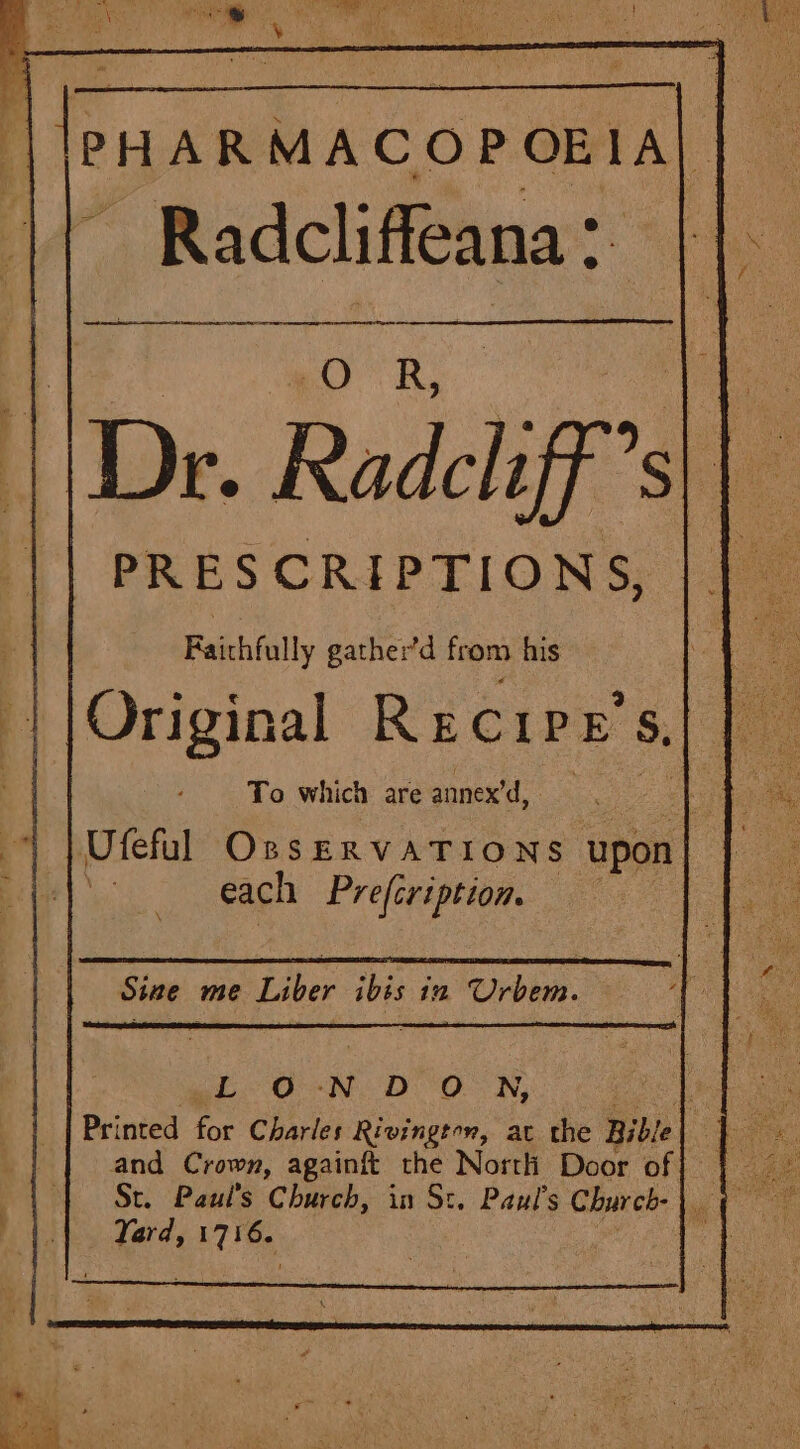 a a mm SR AG OE SRI | gO a ae . || Dr. Radcliff’s|| PRESCRIPTIONS, : Faichfully gather’d from his To which are annex’d, Ufeful OssERVATIONS upon | each Prefcription. | Sine me Liber ve in Urbem. E-d-N. DO NW, Printed for Charles Rivington, ac the Bible