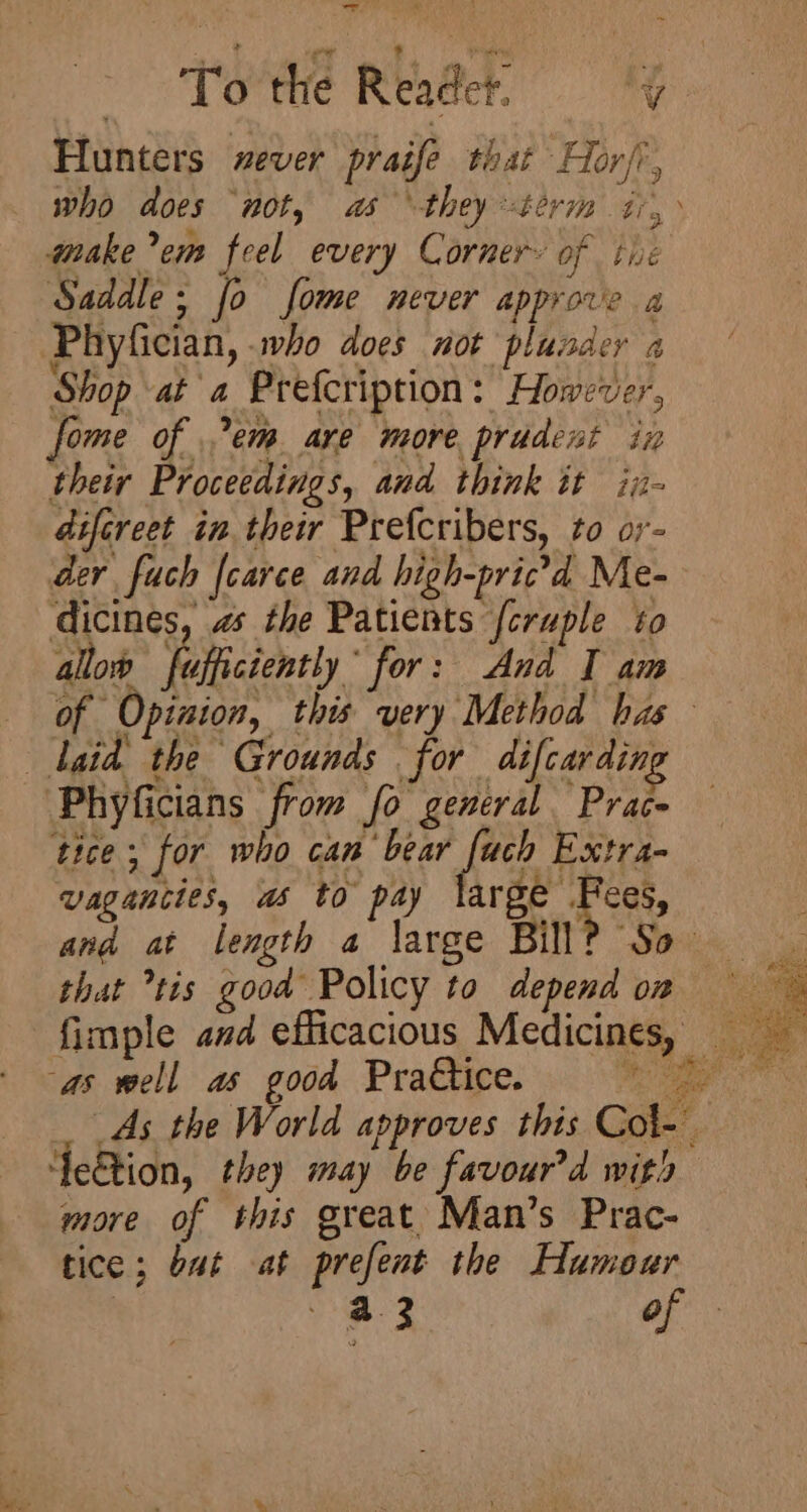 Hunters xever praife that Hor/, make ’em feel every Corner» of tie Saddle; fo fome never approve a Phyfician, who does not plusder a Shop at a Prefcription: However, fome of .’em are more prudent in their Proceedings, and think it in- difcreet in their Prefcribers, to oy- der fuch {carce and high-pricd Me- dicines, 2 the Patients {cruple to allob fufficiently for: And I am laid the Grounds for difcardin, Phyficians from fo general Prace tice; for who can bear fie Extra- vaganttes, ws tO pay pa PC, ana at length a large Bill? S$ that tis good Policy to depend on Yeetion, they may be favour'd with more of this great Man’s Prac- tice; but at prefent the Humour ) a3 of