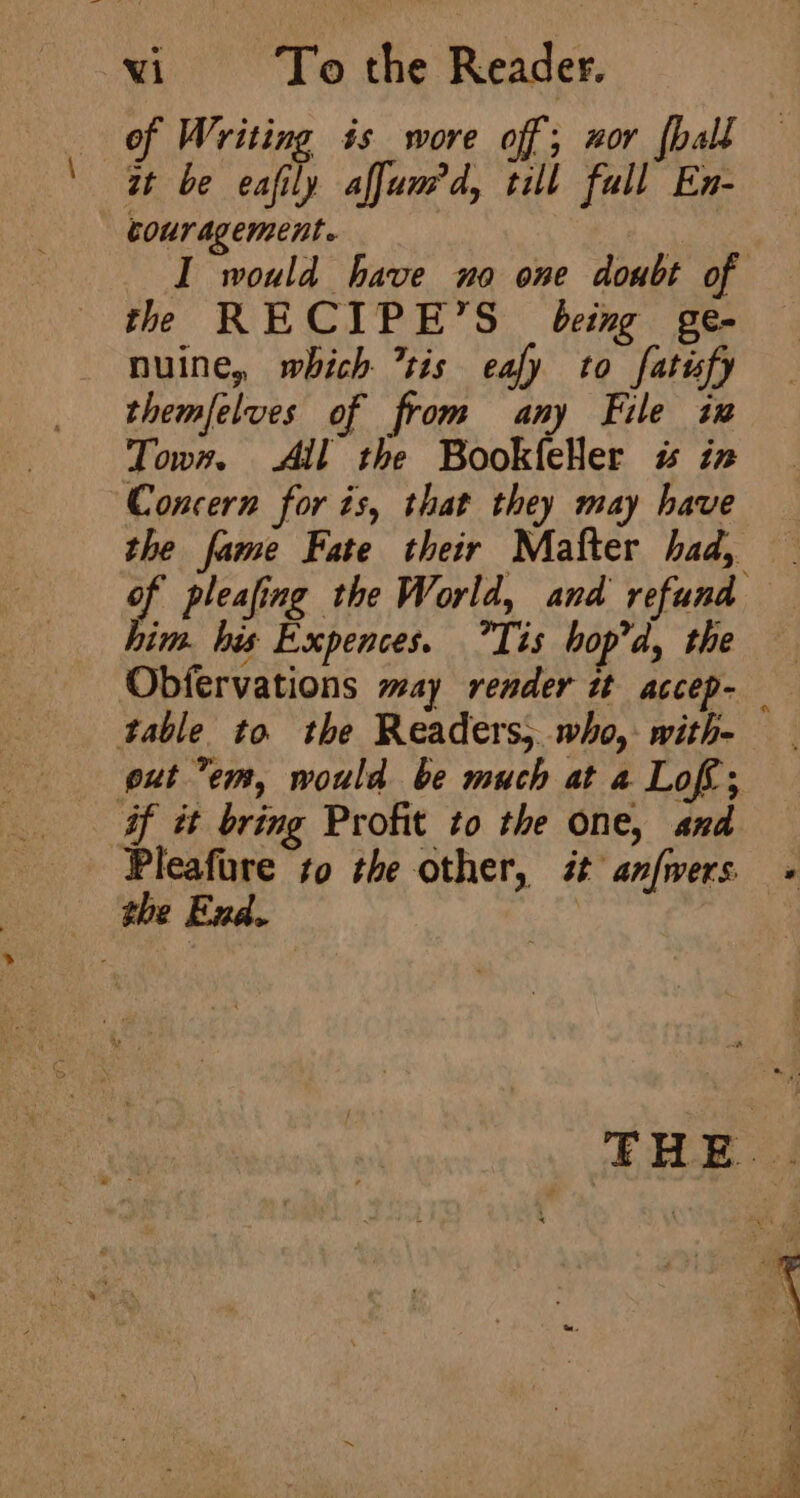 of Writing is wore off; zor {ball q be cally affum’ d, it; ae couragement. | I would have no one doubt of the RECIPE’S being ge- nuine, which tis eafy to fatify themfelves of from any File ix Town, All the BookfeHer «% in Concern for is, that they may have the fame Fate their Matter had, him. his Expences. Tis hop’d, the table to the Readers, who,- with- put em, would be much at a Lof; af it bring Profit to the one, and Pleafure to the other, st anfwers 2 eee T