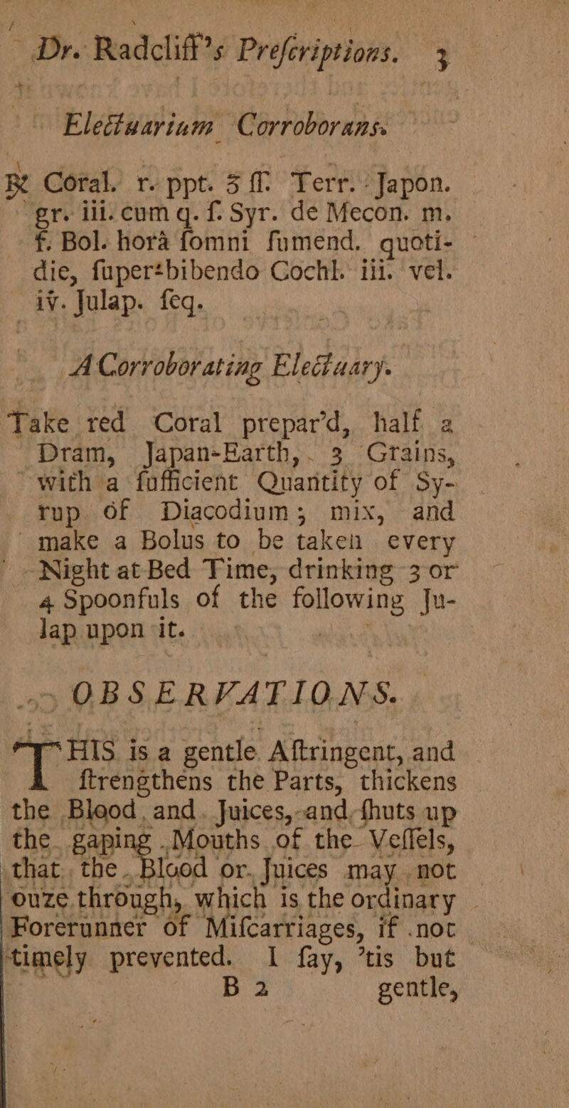a) adalbh Corroborans. RK Coral. r- ppt. 3. Terr. Japon. gr. ill. cum q. f. Syr. de Mecon. m. f. Bol. hora fomni fumend. quoti- die, fupertbibendo Cochl. iii. vel. iv. Julap. feq. A Corr obor ating Eledtaary. Take red Coral prepar’d, half 2 Dram, Japan-Harth,. 3 Grains, with a fufficient Quantity of Sy- rup 6f Diacodium; mix, and make a Bolus to be taken every Night at Bed Time, drinking 3 or 4 Spoonfuls of the ipa ju- oR upon ‘it. -OBSERVATIONS. SHS j is a gentle Aftringent, and {trengthens the Parts, thickens the Blood, and. Juices,-and,fhuts up the. gaping . Mouths of the Veflels, that. the et or. Juices may not — ouze through which is the ordinary . Forerunner 0 “Mifcarriages, if .not ‘timely prevented. I fay, ’tis but B 2 gentle,