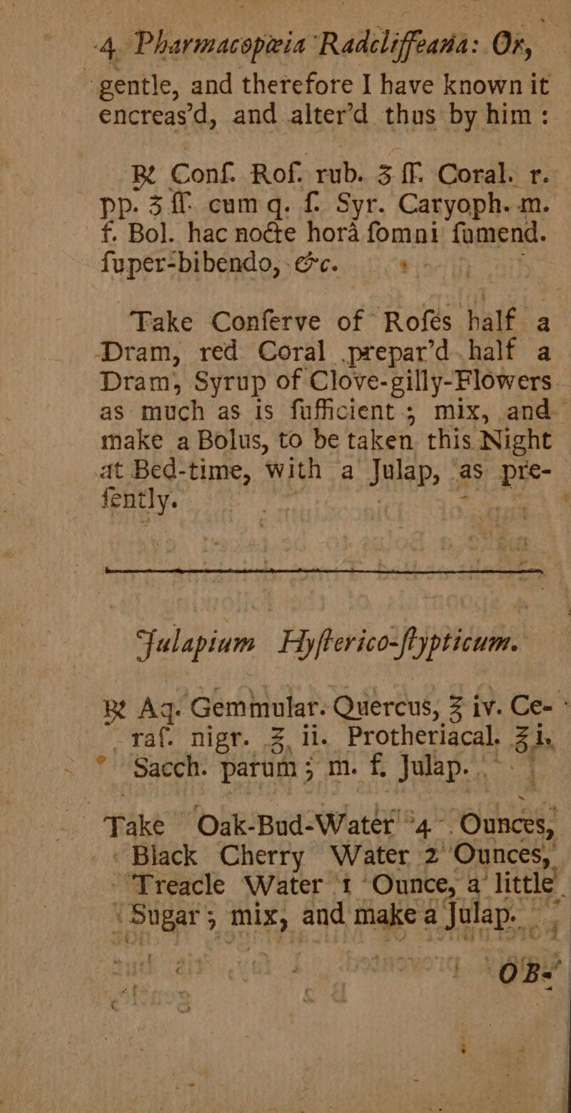 gentle, and therefore I have known it encreas’d, and alter’d thus by him: Be Conf. Rof. rub. si. Coral. r. pp. 3 ff cumq. £ Syr. Caryoph. m. f. Bol. hac node hora fomni famend. fuper-bibendo, ec. t ; Take Conferve of Rofés half a Dram, red Coral prepar’d half a Dram, Syrup of Clove-gilly-Flowers as much as is fufficient.; mix, and make a Bolus, to be taken this Night at Bed-time, with a Julap, ‘as pre- fently. ! | atl , fulapium Hyfterico-ftypticum. Re Aq. Geminular. Quercus, 3 iv. Ce- * _raf. nigr. 3 il. Protheriacal. 3 i. * Sacch. parum; m. f, Julap.. | _ Take Oak-Bud-Water'°4 Ounces, _« Black Cherry Water 2°Ounces, “Treacle Water ‘1 “Ounce, a’ little. Sugar; mix, and makea Julap. | f t ‘cts: . | + @ | ~~ :