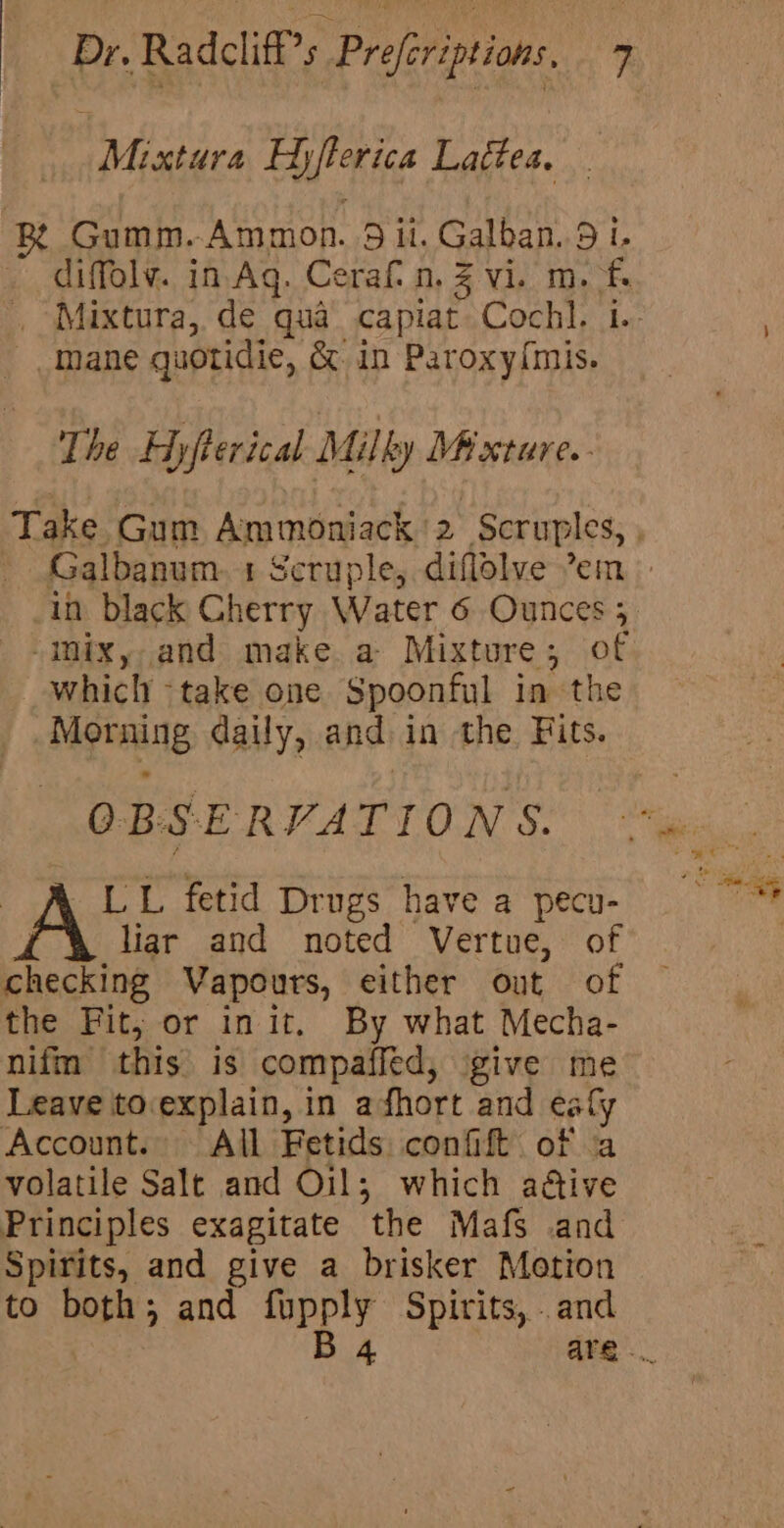 Mixtura Dyfetica Lattea, xR Gumm. ‘Ammon. 9 5 ul. Galban. 9 1. diffolv. in.Ag. Cerafn. 4 Vip. 1s fs Mane quotidie, &amp; in Paroxy{mis. The Hyfterical Milly Mixture. - Inixy and make a Mixture; of which -take one Spoonful in the Morning daily, and in the Fits. OBSE RVATIONS. LL fetid Drugs have a pecu- liar and noted Vertue, of cheating Vapours, either out of the Fit, or init. By what Mecha- nifm this is compafied, give me Leave to.explain, in afhort and caly Account. All Fetids confift of ‘a volatile Salt and Oil; which aétive Principles exagitate ‘the Mafs and Spirits, and give a brisker Motion to both; and sie Spirits, . and