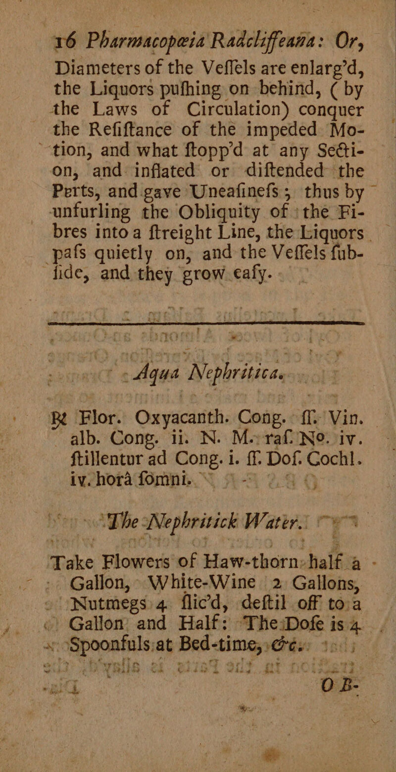 Diameters of the Veflels are enlarg’d, the Liquors pufhing on behind, (by the Laws of Circulation) conquer the Refiftance of the impeded Mo- tion, and what ftopp’d at any Setti- on, and inflated or diftended the Perts, and. gave Uneafinefs , thus by unfurling the Obliquity of : the Fi- -pafs quietly on, and the Veffels fub- fide, and they. grow eafy. : f Te ee Agus Neplritia R Flor. Oxyacanth. Cong. ie it ~ alb. Cong. ii. N. Me raf No. iv. ftillentur ad Cong. i. ff Dof. Coch. iv. hora fomni. © - “The. iWNephritick Water. a i ; Take Blowers of Haw- reir half. nh: Gallon, White-Wine 2, Gallons, ¢ Nutmegs 4 flied, deftil off tora «© Gallon: and Half: TheiDofe i isa, ay nd pe at ase ft seat dy . sf &gt; r 3 “32&gt; WE - vil » &gt;