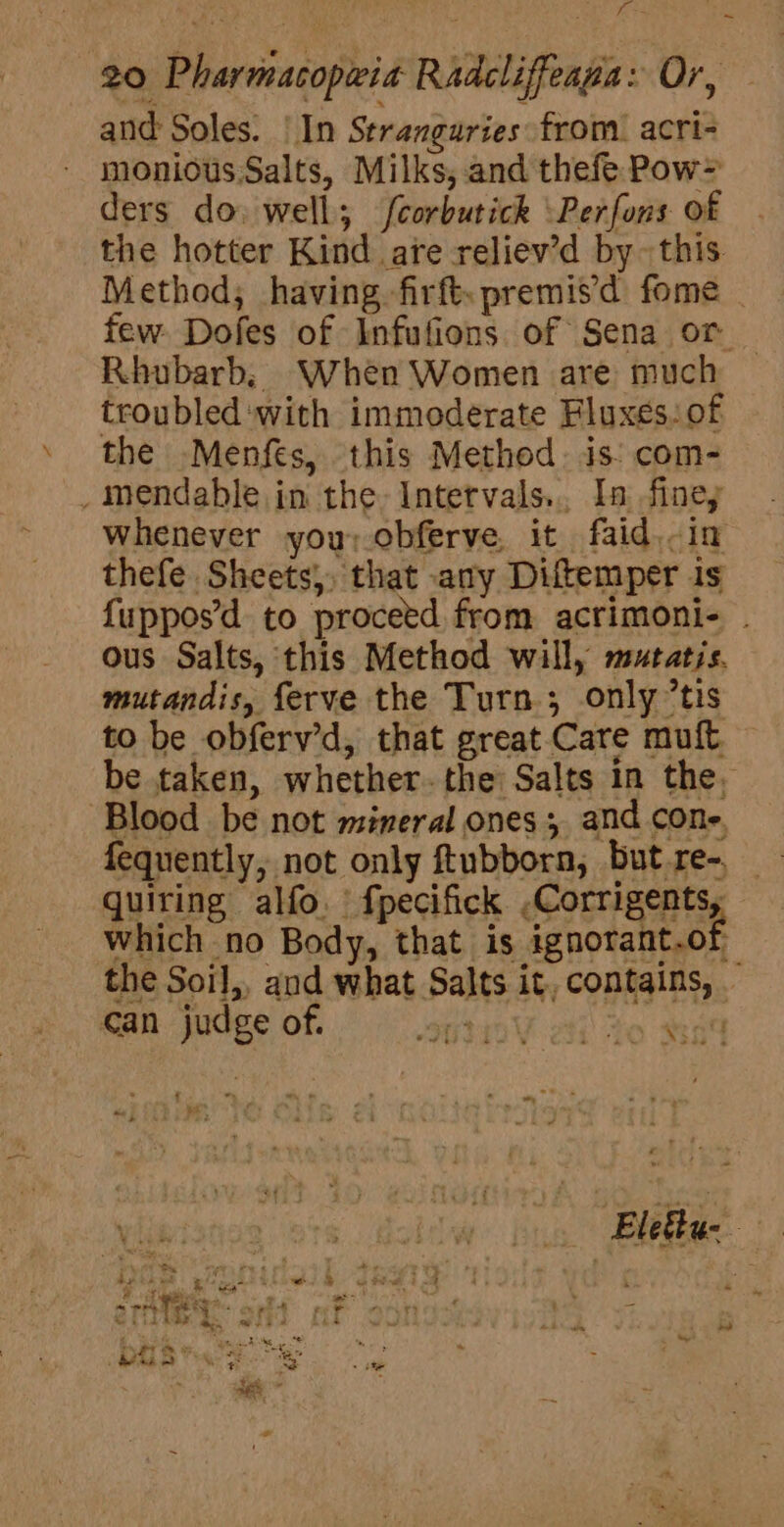 f = 20 Pharmacopria Radcliffeaga: Or, and Soles. | In Stranguries from. acri- monious Salts, Milks, and thefe Pow&gt; ders do. well; fcorbutick \Perfons of the hotter Kind are reliev’d by~ this Method; having firft.premisd fome . few Dofes of Infufions of Sena or _ Rhubarb, When Women are much troubled ‘with immoderate Fluxes. of the Menfes, this Method. is: com- _mendable in the Intetvals... In finey Whenever you, obferve, it faid.-in thefe Sheets, that any Diftemper is {uppos’d to proceed from acrimoni- . ous Salts, this Method will, mutatis. mutandis, ferve the Turn; only tis to be obferv’d, that great Care muft — be taken, whether. the Salts in the, ‘Blood be not mineral ones; and cone, fequently, not only ftubborn, but re-. quiring alfo. fpecifick ,Corrigents, Which no Body, that is ignorant.ot the Soil, and what Salts it, contains, . end can judge of. so ai to 84 3 ; ” “ vey yA ‘ P ‘ ef . | Elegtu- a ; eer me. Fi a pee : : ee a Betas 4 e heath iis Wel aa = — mee ae SS ee 4 4 iy s &amp; Ee by rs a &amp; ie apace Ae MOS ae ee ‘ - &gt; aed