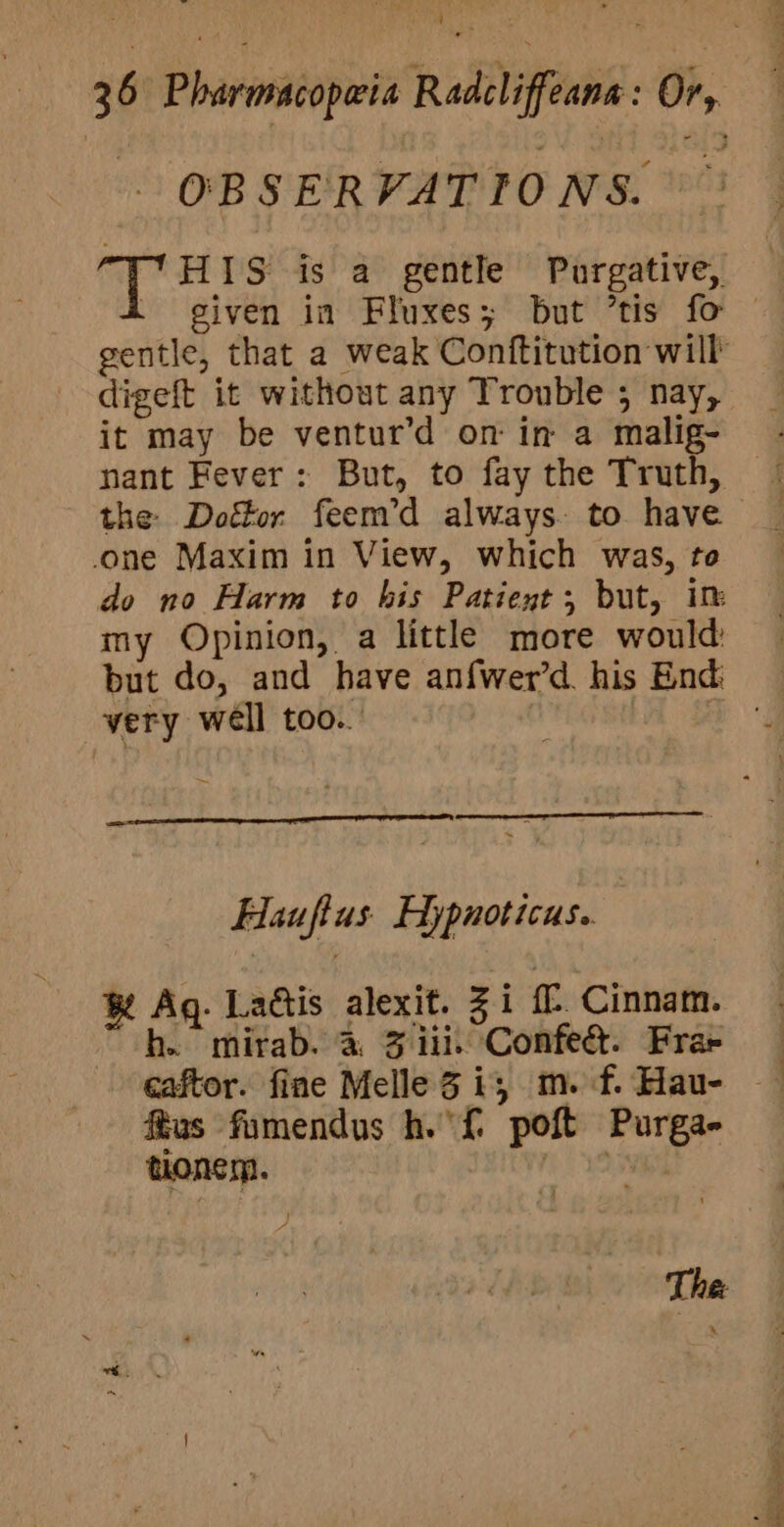 . OBSERVATIONS. Le Rabo is a gentle Purgative, . given in Fluxes; but ’tis fo © gentle, that a weak Conftitution will digeft it without any Trouble ; nay, it may be ventur’d on in a malig- - nant Fever: But, to faythe Truth, © the Doétor feem’d always. to have one Maxim in View, which was, te — do no Harm to his Patient; but, im my Opinion, a little more would but do, and have an{wer’d. his End very well too... Lh LE Hauftus' Hypnoticus. ® Ag. Lattis alexit. Zi f. Cinnam. h. mirab. a 3 iii. Confe&amp;. Frae caftor. fine Melle 3 i, m.f.Hau- ftus fumendus h.'{ poft Purga- tionem. re yO