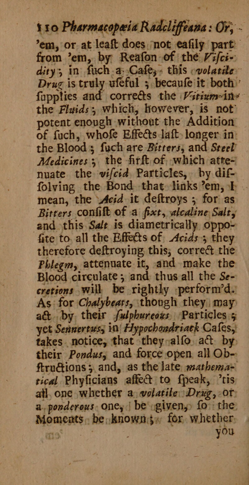 ’em, or. at leaft does ‘not eafily part’ from ’em, by Reafon of the Vifci-: dity, in fuch.a:.Cafe;- this ovolatde Drug is cealy ufeful ; becaufeiit both’ fappties and corredts the Vstium~ine— the Fluids; which, however, is not potent enough without the Addition — of fuch, whofe Effects laft. longer in: the Bloods fuch are Bitters, and Steel Medicines; the firft, of, which atte~ nuate the vifcid, Particles, by dif- folving the Bond that links ’em,h mean, the Acid it deftroys ; for as Bitrers confift of a fixt, ulcaline Salty and this Sale is diametrically oppo- fite to. all the Effects of Acids 5 they therefore deftroying, this; correct the Phlegm, attenuate it, and make the Blood circulate ; and thus all the Se- cretions will be rightly perform’d. As: for Chalybears, ‘though they may) a&amp; by, their faulphureous, Particles 5 yet Sennertus; in! Hypochondriack Cafes, takes notice, that -they,alfo, act. by. their Pondus, and force open. all Ob-: ftruétions 5. and, as the late, mathema- sical Phyficians affect to fpeak, ’tis atl, one whether a: volatile) Drug, of: a., ponderous. one, | be ugiveny fo: the: Moments. be known}, for tin 9 13: Tote : you