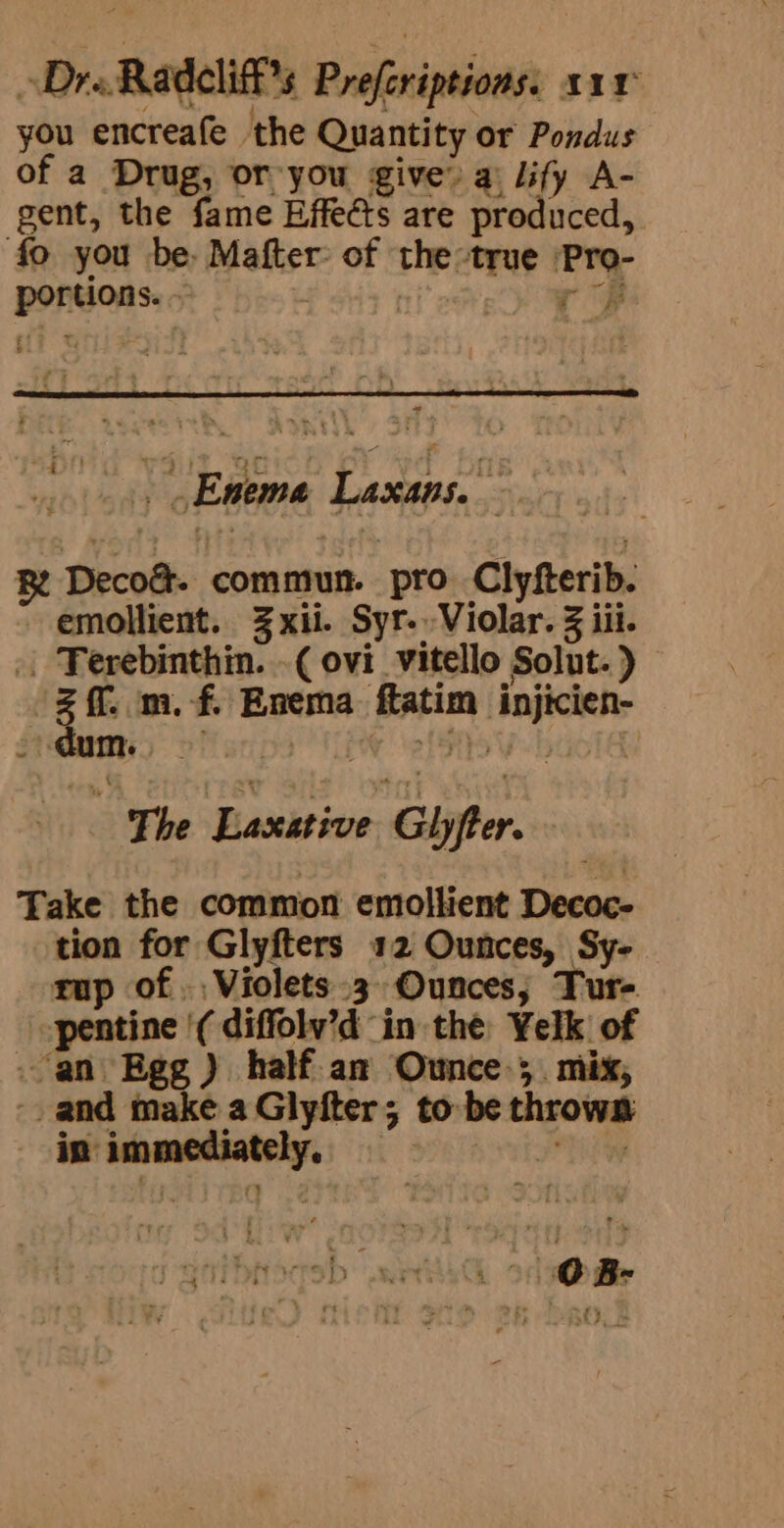 Dre Radeli % Preferiptions: ar you encreafe the Quantity or Pondus of a Drug, or you give” a: lify A- gent, the fame Effeéts are sroshicert, fo you be, Mafter: of the: true kia POPS OAS 0 . ne » Eneme Laxans. sate R Decod. commun. pro Clyfterib. emollient. Zxii. Syr-.Violar. 3 iii. Poh ghey vi ( ovi_vitello Solut. ) 3 ff. m.- f. Enema Ratios pater’ sve pri i The Laxisive age Take the common emollient Decoc- tion for Glyfters 12 Ounces, Sy- rup of. Violets 3 Ounces, Tur- pentine '( diffolv’d in the Yelk of .an Egg ) half.an Ounce-;.. mix, -. and make a Givers 5 to be thrown in immediatel sf | m. : 4 * ? te , n&gt; . = ’ » &lt; , , ® J 4 e, ’ ‘ . ; ' mye nm a es eed f r 7 « + TSE PBS D wesyG of mile , ‘ &gt; a; ; mt —y i &gt; ry : Pt fj - he wi f - . Ps