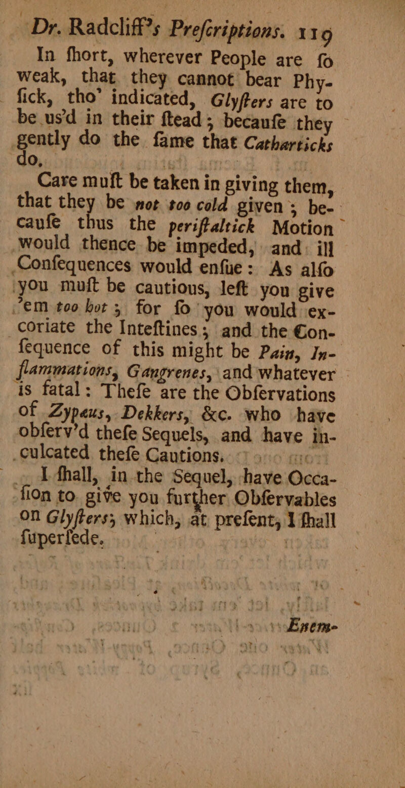 In fhort, wherever People are {0 weak, that they cannot bear Phy- - fick, tho’ indicated, Glyfters are to be usd in their ftead; becanfe they gently do the fame that Catharticks do, | ? Care muft be taken in giving them, that they be mot too cold givens be- caufe thus the periftaltick Motion would thence be impeded, and: ill _Confequences would enfue: As alfo you muft be cautious, left you give 7’em too kot; for fo you would \ex- _coriate the Inteftines; and the Con- fequence of this might be Pain, In- flammations, Gangrenes, and whatever — 4s fatal: Thefe are the Obfervations of Zypeus, Dekkers, &amp;c. who have obferv’d thefe Sequels, and have in- culcated thefe Cautions. 96 «x , DAhall, in the Sequel, -have Occa- fion to. give you further Obfervables On Glyfters, which, at, prefent, 1 thall fuperfede., ony oo Enem-