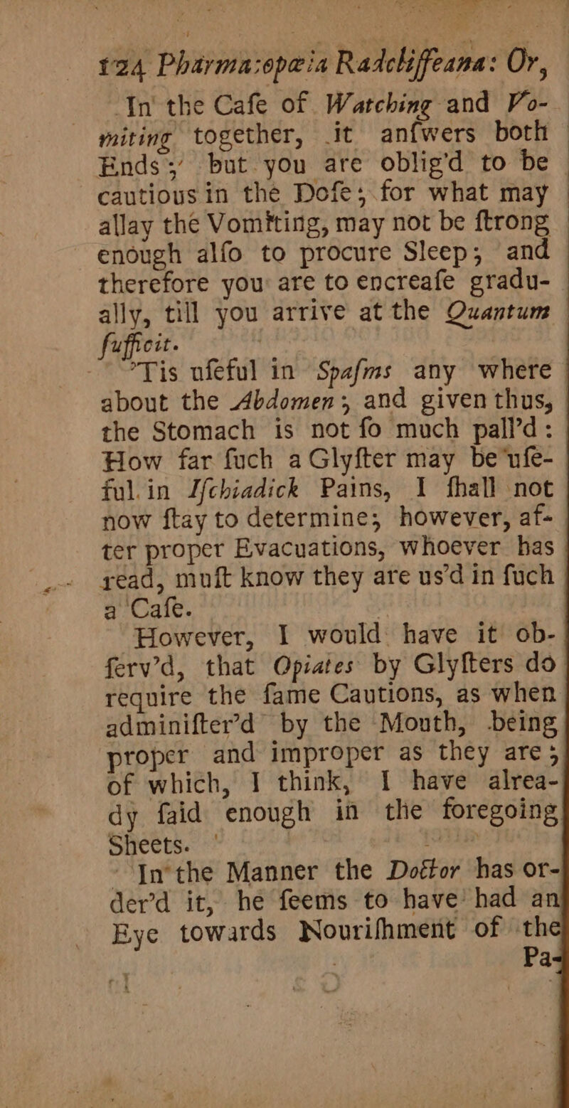 eee Se _ 124 Pharma:opa@ia Radcliffeana: Or, Tn the Cafe of Watching and Vo- miting together, it anfwers both | Ends;’ but you are oblig’d to be cautious in the Dofe;.for what may — allay the Vomiting, may not be ftrong - enough alfo to procure Sleep; and therefore you are to encreafe gradu- : ally, till you arrive at the Quantum — UupfiCit. Tis ufeful in Spafms any where about the Abdomen, and given thus, — the Stomach is not fo much pall’d: How far fuch a Glyfter may be ufe- ful.in Jfchiadick Pains, I fhall not now ftay to determine, however, af- ter proper Evacuations, whoever has read, muft know they are us’d in fuch a Cafe. Y : However, I would have it ob- ferv’d, that Opiates by Glyfters do require the fame Cautions, as when adminifter’&gt;d by the Mouth, -being proper and improper as they are; of which, I think, I have alrea- dy faid enough in the foregoing Sheets. | iaiceab ~ Inthe Manner the Doétor has or- der’d it, he feems to have’ had an Eye towards Nourifhment of