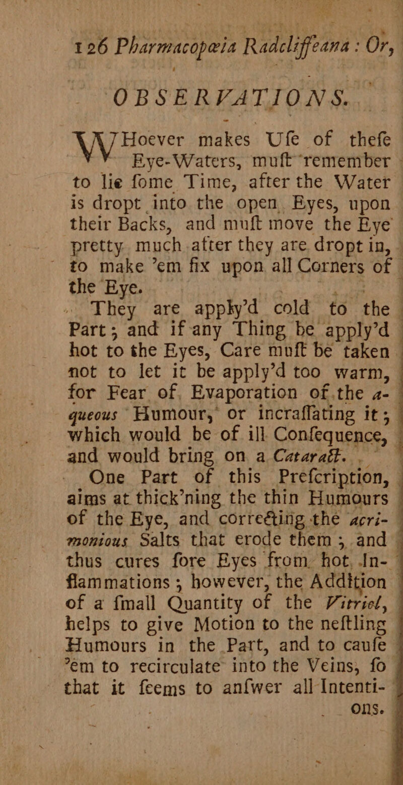 OBSERVATIONS. Ayes makes Ufe of thefe ~¥ Eye-Waters, muft“remember » to lie fome Time, after the Water is dropt into the open. Eyes, upon their Backs, and muft move the Eye’ _- pretty. much.atter they are dropt in, — ~ to make ’em fix upon all Corners of — the Eye. his a ee Oe » They are applyd cold to the Part; and if any Thing be apply’d hot to the Eyes, Care muft be taken © not to let it be apply’d too warm, | for Fear of, Evaporation of.the a- | queous Humour, or incraffating it; which would be of ill. Confequence, and would bring on a Cataraft. One Part of this Prefcription, — aims at thick’ning the thin Humours | of the Eye, and correé&amp;ting the acri- © montous Salts that erode them ; and thus cures fore Eyes from hot, In-— flammations ; however, the Addition — of a fmall Quantity of the Vitried, helps to give Motion to the neftling Humours in the Part, and to caufe © 7em to recirculate into the Veins, fo that it feems to anfwer all Intenti- Ons.