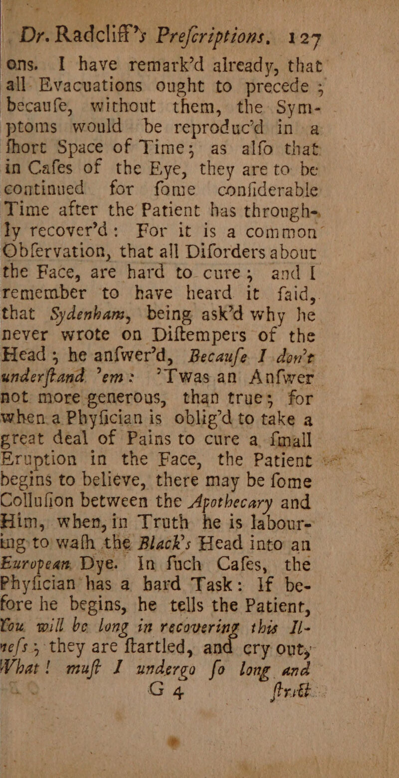 ons. I have remark’d already, that all- Evacuations ought to precede ; becaufe, without them, the Sym- - ptoms would be reproduc’d in a fhort Space of Time; as alfo that in Cafes of the Eye, they are to be continued for fome confiderable Time after the Patient has through-, Ty recover’d: For it is a common’ Obfervation, that all Diforders about the Face, are hard to cure; and I remember to have heard it faid,. that Sydenham, being ask’d why he never wrote on Diftempers of the Head; he anfwerd, Becaufe I don’t underftand ’em: °Twasan Anfwer not more generous, than trues; for when.aPhyfician is oblig’d to take a great deal of Pains to cure a. finall begins to beli¢ve, there may be fome Collufion between the Apothecary and Him, when,in Truth he is labour- ng to) wath the Black’s Head into an European, Dye. In fuch Cafes, the Phyfician has a bard Task: If be- fore he begins, he tells the Patient, You will be long in recovering this Il- ne/s 5 they are ftartled, and cry ont, What! muft I undergo fo long and he G 4 flertée. *