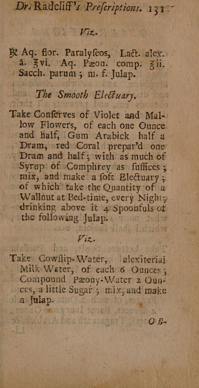 ° Kies Be Ag. flor. Patalyfeos, Lat. alex. : a. Zvi. Aq. Pzon. comp. Sa. hsepaeh parum 5 m. f, pice The Smooth El etuityus Take Confttves of Violet and: Mal- _ low Flowers, of each one machin and half, Gum Arabick half a_ Dram, » red Coral prepar’d one \» Dram and half; with as much of © Syrup: of sComphrey as. fuffices 5 mux, and’ make’ a foft Ble@uary; » of which’ take the Quantity of a Wallnut at Bed-time, every Night; _ ‘drinking above it 4 ne anew ot { Sthe Aepatiegg pede Vie, Take oe ea ‘alexiteriaj Milk- Water, of each 6 Ounces; - Compound Peony- -Water' 2 Oun- uF a little she a ; mix,and make lap. t a... 1: Bs Seeee nr YY Tied