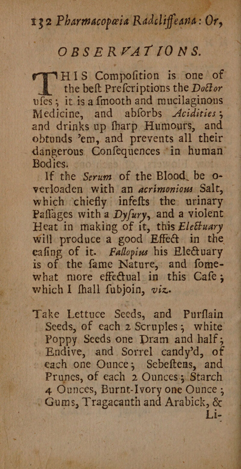 Pa pinay 132 Pharmacopeia Radcliffeana: Or, OBSERVATIONS. 7 SH1S Compofition is one of the beft Prefcriptions the Doétor ufes; it isafmooth and mucilaginons Medicine, and abforbs Acidities 5 and drinks up fharp Humours, and obtonds ’em, and prevents all their dangerous Confequences “in human’ Bodies. | If the Serum of the Blood. be o- verloaden with an acrimonious Salt, which ‘chiefly infefts the. urinary Paflages with a Dy/ury, and a violent Heat in making of it, this Eleétuary will produce a good Effe@ in the eafing of it. Fallopins his Blectuary is of the fame Nature, and fome- what more effectual in this Cafe; which I fhall fubjoin, viz. Take Lettuce Seeds, and Purflain - Seeds, of each 2 Scruples; white Poppy. Seeds one Dram and half; Endive, and Sorrel candy’d, of each one Ounce; Sebeftens, and Prunes, of each 2 Ounces. Starch 4 Ounces, Burnt-Ivory one Ounce ; . Gums, Tragacanth and Arabick, &amp; Li-