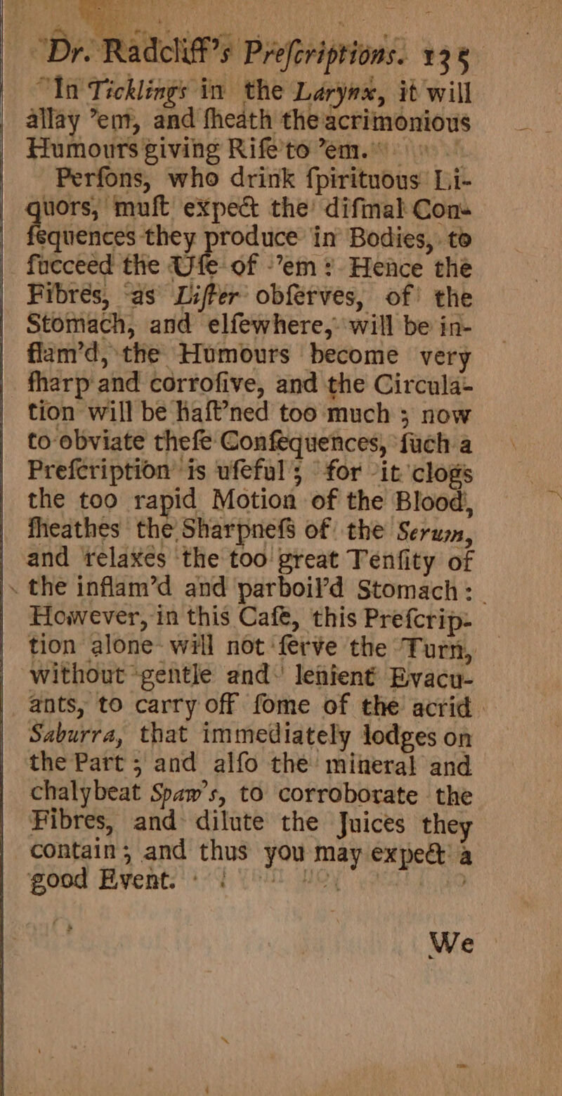 “In Ticklings in the Larynx, it will allay ’ent, and fheath the acrimonious Humours giving Rife’to em.) Perfons, who drink fpirituous Li- uors, muft expect the’ difinal Cons squences they produce in Bodies, to fueceed the Uie of -’em ?. Hence the Fibres, “as Lifter’ obférves, of! the Stomach, and elfewhere, will be in- flam’d, the Humours become very fharp and corrofive, and the Circula- tion will be haft’ned too much ; now to obviate thefe Confequences, ‘fuch a Prefeription is ufeful’; for “it clogs the too rapid Motion of the Blood, fheathes the Sharpnef$ of the Serum, | and relaxes ‘the too great Tenfity of |. the inflam’d and parboil’d Stomach: | However, in this Cafe, this Prefcrip- tion alone- will not ferve the T ur, without “gentle and\ lenient Byacu- ants, to carry off fome of the acrid. Saburra, that immediately lodges on the Part ; and alfo the’ mineral and chalybeat Spaw’s, to corroborate the Fibres, and dilute the Juices they contain; and thus you may expe a goed Events) 4 Tl Hoy acne to We