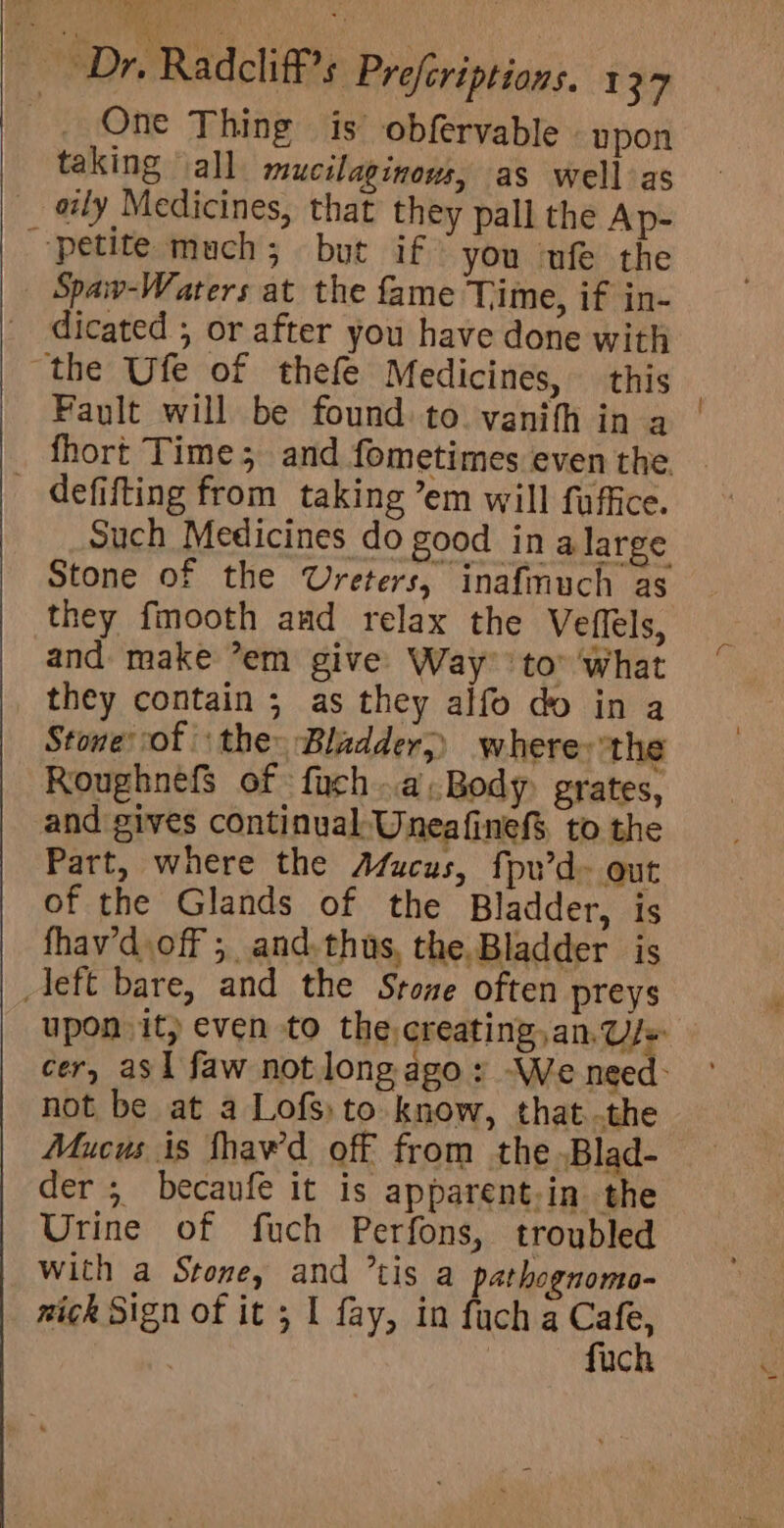 _. One Thing is obfervable upon taking all mucilaginows, as wellas oily Medicines, that they pall the Ap- petite much; but if you ufe the Spaw-Waters at the fame Time, if in- dicated ; or after you have done with the Ufe of thefe Medicines, this Fault will be found: to. vanifh in a fhort Time; and fometimes even the. - defifting from taking ’em will fuffice. Such Medicines do good in alarge Stone of the Ureters, inafmuch as they fmooth and relax the Veffels, and make ’em give Way to” what they contain ; as they alfo do in a Stone of the: Bladder;) where: ‘the RoughnefS of fuch..a.Body grates, and gives continual: Uneafinef$ to the Part, where the Afucus, fpu’d- out of the Glands of the Bladder, is fhav’d.off ; and. thus, the. Bladder is Aeft bare, and the Stone often preys upon it} even to the creating, an,Us+ cer, asl faw not long ago: -We need: not be at a Lofs) to know, that..the Mucus is fhawd off from the .Blad- der ; becaufe it is apparent.in the Urine of fuch Perfons, troubled With a Stone, and ’tis a pathognomo- nick Sign of it 5 I fay, in fuch a Cafe, | | fuch